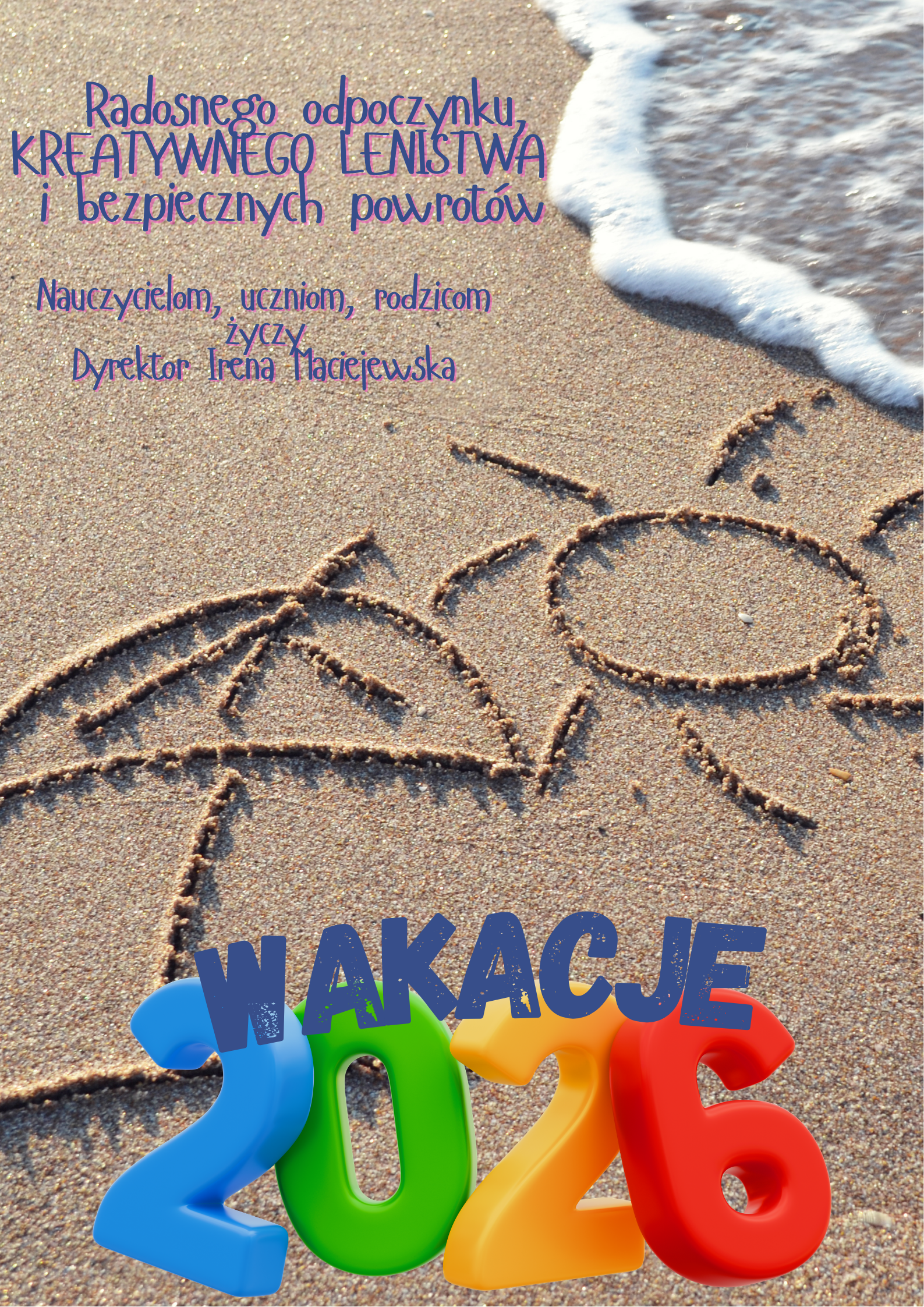 Obraz przedstawia kartkę z życzeniami wakacyjnymi dla środowiska szkolnego. Tło to zdjęcie piaszczystej plaży z drobnymi rysunkami na piasku przedstawiającymi parasol i słońce, z widoczną w prawym górnym rogu białą pianą morską uderzającą o brzeg. W dolnej części obrazu znajduje się niebieski napis "WAKACJE" oraz duże, kolorowe, trójwymiarowe cyfry tworzące rok "2026", przy czym '2' jest niebieska, '0' zielona, drugie '2' pomarańczowa, a '6' czerwona. W górnej połowie obrazu na tle piasku widoczne są fioletowe napisy. Górny, większą czcionką, głosi: "Radosnego odpoczynku, KREATYWNEGO LENISTWA i bezpiecznych powrotów". Poniżej, mniejszą czcionką, znajduje się tekst: "Nauczycielom, uczniom, rodzicom życzy Dyrektor Irena Maciejewska".