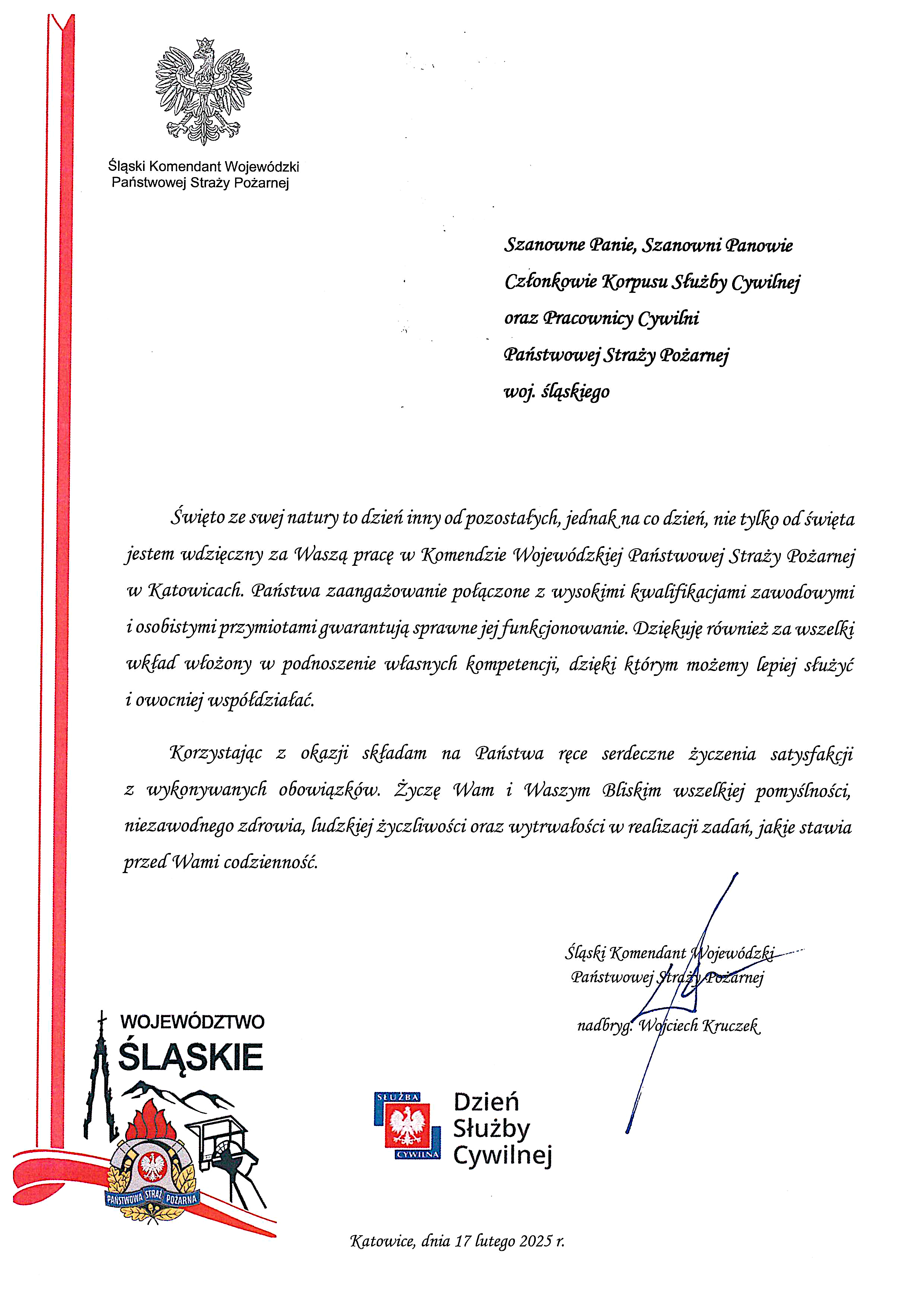 W lewym górnym rogu orzeł w koronie i podpis Śląski Komendant Wojewódzki PSP Szanowne Panie, Szanowni Panowie Członkowie Korpusu Służby Cywilnej oraz Pracownicy Cywilni Państwowej Straży Pożarnej woj. śląskiego Święto ze swej natury to dzień inny od pozostałych, jednak na co dzień, nie tylko od święta jestem wdzięczny za Waszą pracę w Komendzie Wojewódzkiej Państwowej Straży Pożarnej w Katowicach. Państwa zaangażowanie połączone z wysokimi kwalifikacjami zawodowymi i osobistymi przymiotami gwarantują sprawne jej funkcjonowanie. Dziękuję również za wszelki wkład włożony w podnoszenie własnych kompetencji, dzięki którym możemy lepiej służyć i owocniej współdziałać. Korzystając z okazji składam na Państwa ręce serdeczne życzenia satysfakcji z wykonywanych obowiązków. Życzę Wam i Waszym Bliskim wszelkiej pomyślności, niezawodnego zdrowia, ludzkiej życzliwości oraz wytrwałości w realizacji zadań, jakie stawia przed Wami codzienność. pod tekstem po prawej stronie podpis Śląski Komendant Wojewódzki PSP Pod spodem logotym PSP woj. śląskiego i logo Słuzby Cywilnej. Na marginesie po lewej biało-czerwona wstążka