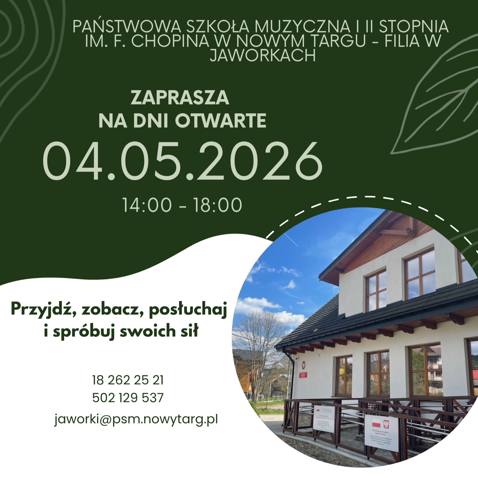 Zdjęcie przedstawia plakat informacyjny dotyczący Dni Otwartych w filii Państwowej Szkoły Muzycznej I i II stopnia im. F. Chopina w Nowym Targu, która mieści się w Jaworkach. Oto najważniejsze informacje zawarte na plakacie: Data: 4 maja 2026 r. Godziny: 14:00 – 18:00. Hasło: "Przyjdź, zobacz, posłuchaj i spróbuj swoich sił". Dane kontaktowe: Podano dwa numery telefonów oraz adres e-mail (jaworki@psm.nowytarg.pl). Grafika: Plakat utrzymany jest w odcieniach zieleni i bieli, a w dolnym prawym rogu znajduje się zdjęcie budynku szkoły.
