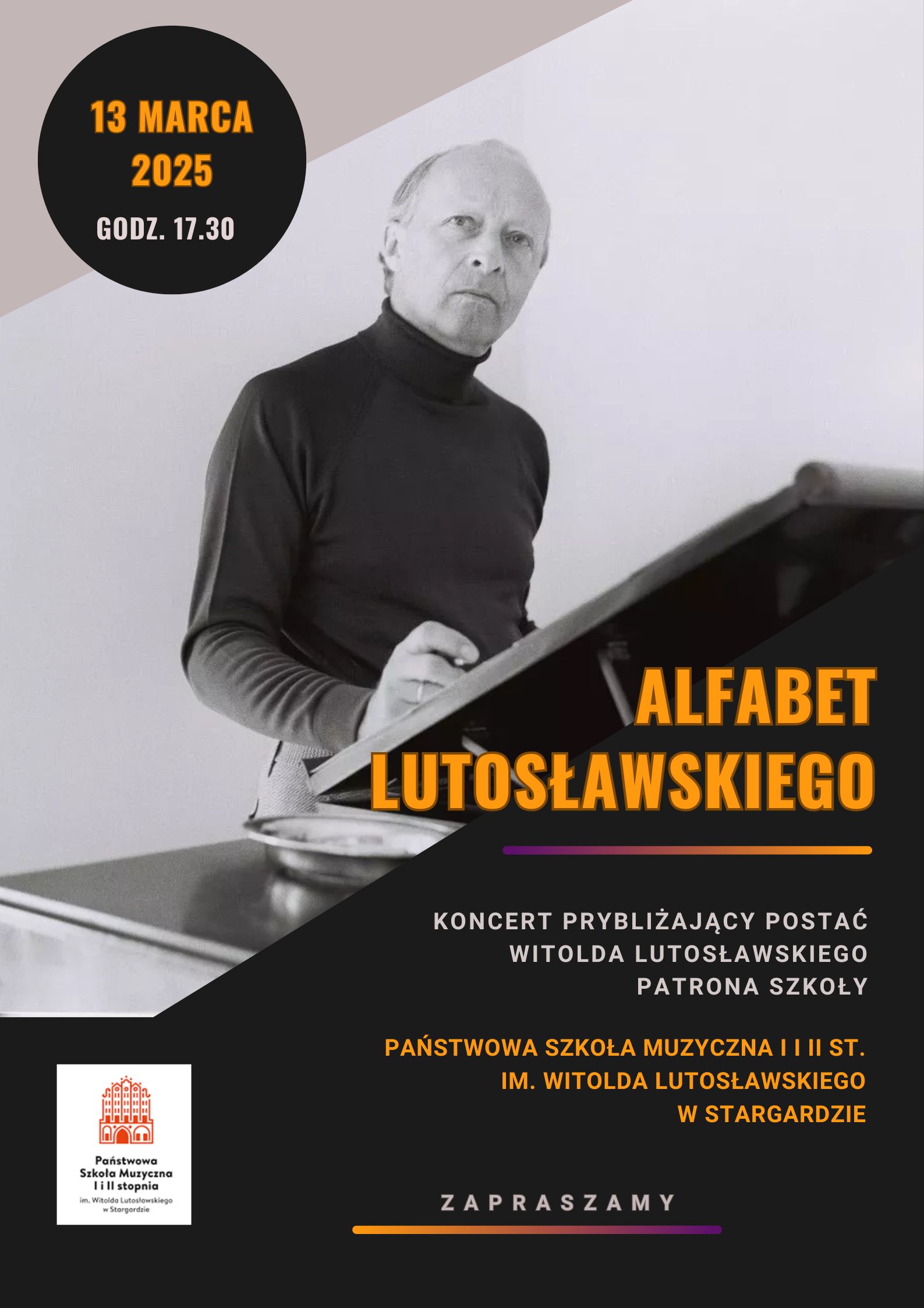 Plakat koncert Alfabet Lutosławskiego w dniu 13 marca 2025 o godzinie 17.30 przybliżającego postać Witolda Lutosławskiego, patrona szkoły. Tło plakatu jest czarno-szare. w jego górnej części znajduje się zdjęcie Witolda Lutosławskiego stojącego przy fortepianie, na którym ustawiony jest pulpit kompozytorski. Kompozytor jest zamyślony i spogląda przed siebie, w prawej ręce opartej o pulpit kompozytorski trzyma ołówek. Napisy informacyjne umieszczone są w dolnej części plakatu na czarnym tle i maja kolor pomarańczowy i popielaty. 