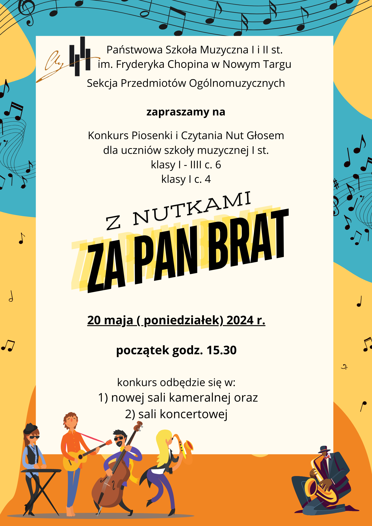 Ramka plakatu jest w kolorach żółto-pomarańczowo-niebieskich z rozrzuconymi nutkami i pięciolinią. Na dole plakatu z lewej strony obrazek przedstawiający kwartet: pianistę, gitarzystę, kontrabasistę oraz saksofonistkę. Z prawej strony w rogu obrazek klęczącego na jednym kolanie grającego saksofonisty. W lewym górnym rogu logo szkoły. Na plakacie znajdują się następujące informacje: Pełna nazwa szkoły oraz sekcji organizującej konkurs. -Państwowa Szkoła Muzyczna I i II st. im. Fryderyka Chopina w Nowym Targu, Sekcja Przedmiotów Ogólnomuzycznych. Dalej zaproszenie na konkurs piosenki i czytania nut głosem dla uczniów szkoły muzycznej I stopnia dla klas I - III cyklu sześcioletniego oraz dla klas pierwszych cyklu czteroletniego. Na środku pełna nazwa wydarzenia Z Nutkami za Pan Brat. Następnie data czas i miejsce wydarzenia: 20 maja poniedziałek 2024 r. godz. 15.30 w nowej sali kameralnej oraz w sali koncertowej.