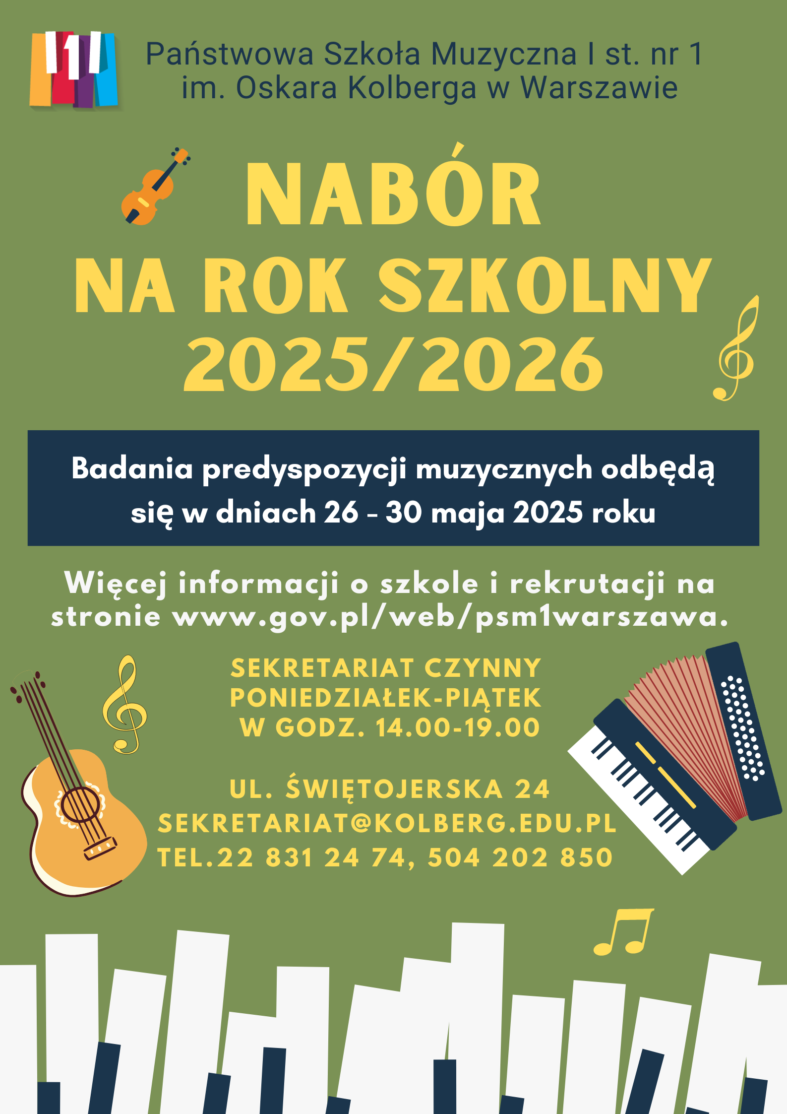 Plakat w kolorze zielonym przedstawia: W nagłówku widnieje pełna nazwa szkoły: Państwowa Szkoła Muzyczna I st. nr 1 im. Oskara Kolberga w Warszawie; po lewej stronie nazwy znajduje się kolorowe (żółty, czerwony, filetowy, błękity oraz biały) logo szkoły przedstawiające fragment klawiatury fortepianu. Biały, środkowy, klawisz przedstawia cyfrę 1. Pod nagłówkiem znajduje się napis: Ogłasza nabór na rok szkolny 2025/2026. Pod spodem w ramce na niebieskim tle, białymi literami została napisana informacja o badaniu przydatności: Badania predyspozycji muzycznych odbędą się 26-30 maja 2025r. Pod ramką znajdują się informacje: Więcej informacji o szkole i rekrutacji na stronie www.gov.pl/web/psm1warszawa. Poniżej znajdują się informacje: Sekretariat czynny od poniedziałku do piątku w godzinach 14.00-19.00. Pod spodem adres szkoły: ul. Świętojerska 24, mail. sekretariat@kolberg.edu.pl, tel. 22 831 24 74, 504 202 850. W dolnej części plakatu znajduje się grafika imitująca klawiaturę fortepianu. w dolnej części plakatu po prawej stronie znajduje się grafika przedstawiająca akordeon klawiszowy, po lewej grafika przedstawiająca gitarę klasyczną. Po lewej stronie w górnej części, znajduje się grafika przedstawiająca instrument smyczkowy. W różnych miejscach plakatu znajdują się grafiki przedstawiające: klucz wiolinowy, nuty 