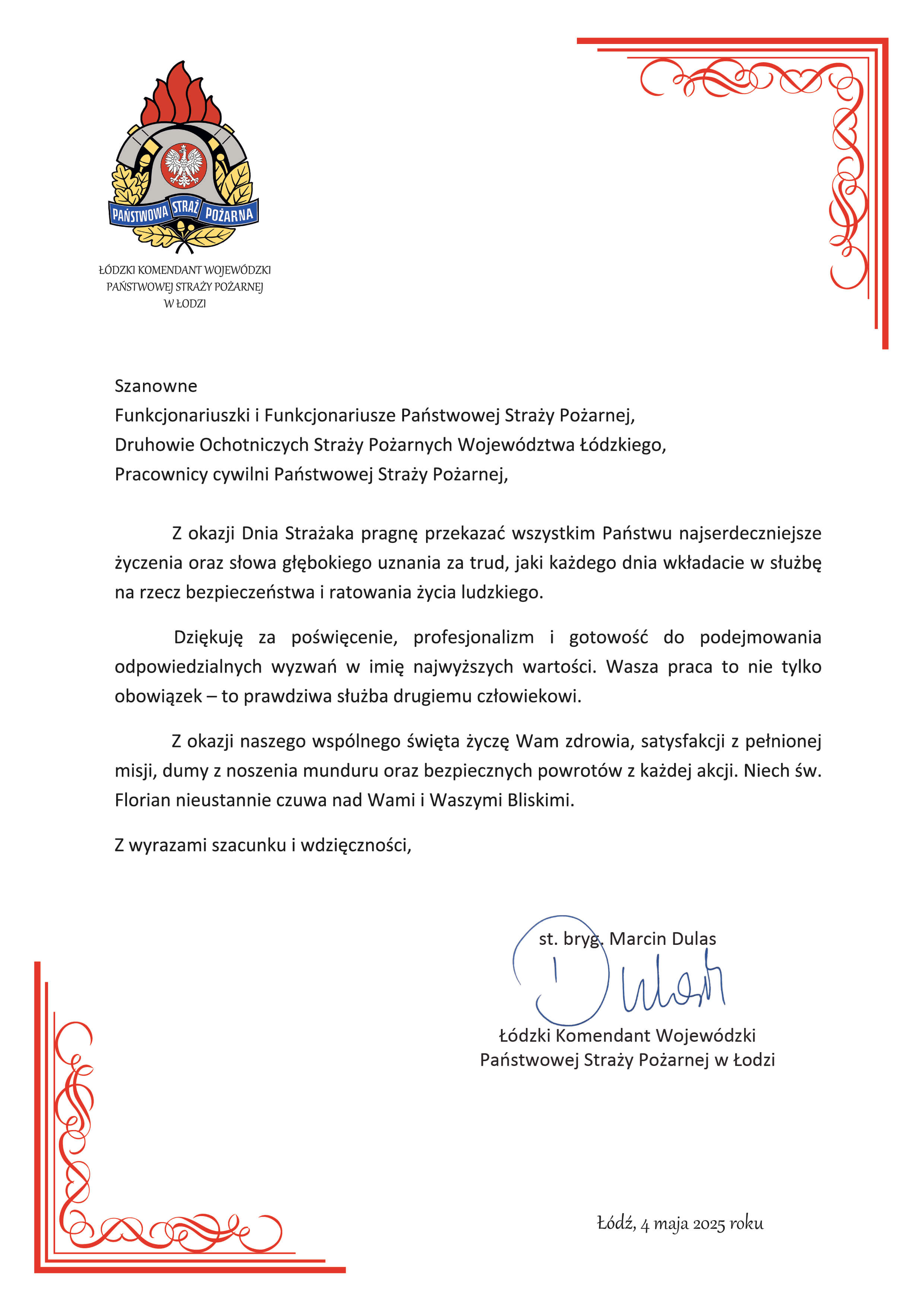Z okazji Dnia Strażaka, do wszystkich Państwo funkcjonariuszy i pracowników Państwowej Straży Pożarnej strażaków Ochotniczych Straży Pożarnych oraz strażaków i pracowników pozostałych Jednostek ochrony przeciwpożarowej, kieruję słowa najwyższego uznania za wkład w dziedziny bezpieczeństwa narodowego, które stanowią coraz bardziej rozległy obszar naszej odpowiedzialności.