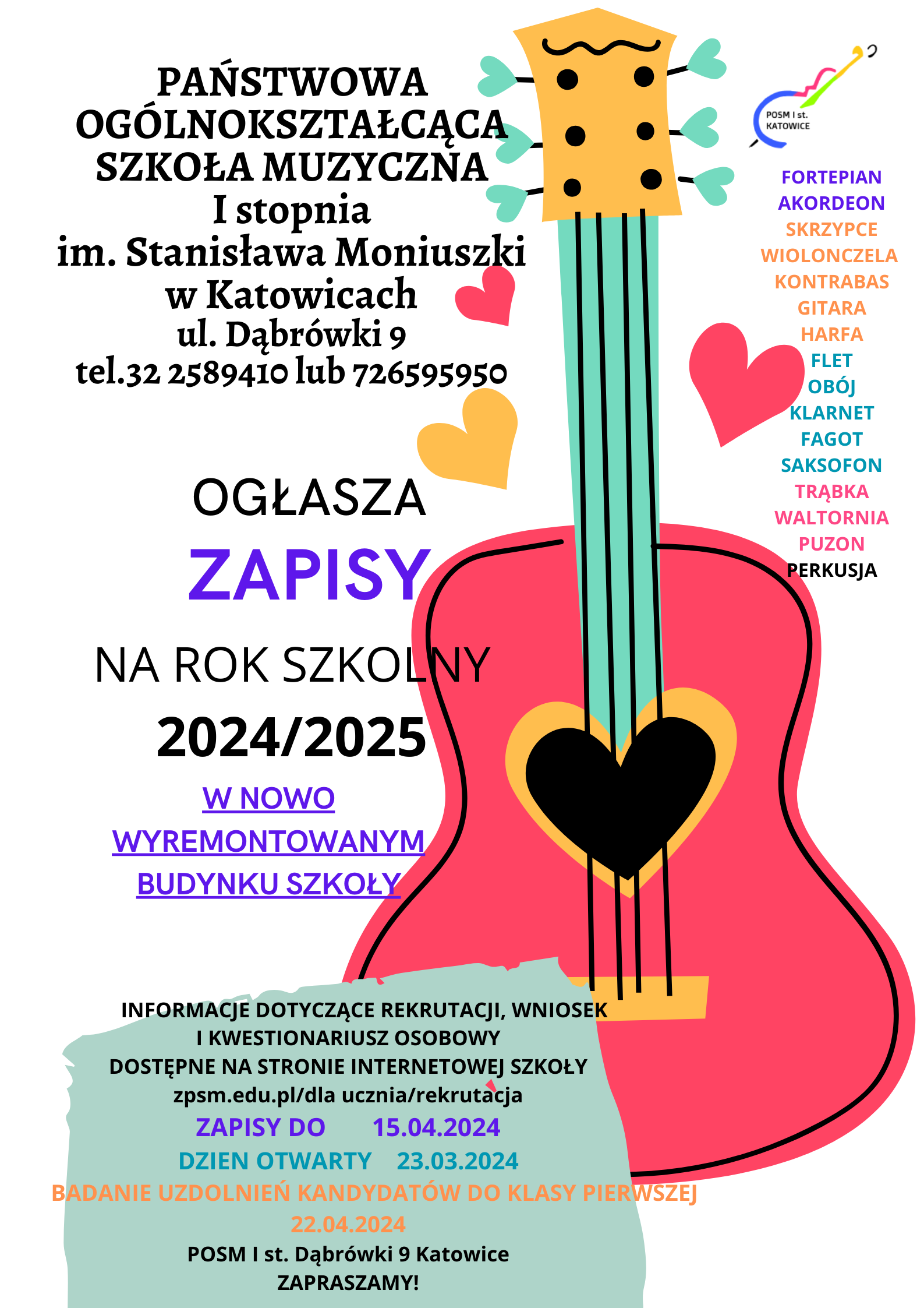 PAŃSTWOWA OGÓLNOKSZTAŁCĄCA POSMSE KATOWICE SZKOŁA MUZYCZNA I stopnia im. Stanisława Moniuszki w Katowicach ul. Dąbrówki 9 tel.32 2589410 lub 726595950 FORTEPIAN AKORDEON SKRZYPCE WIOLONCZELA KONTRABAS GITARA HARFA FLET OBÓJ KLARNET FAGOT OGŁASZA SAKSOFON TRĄBKA WALTORNIA ZAPISY PUZON PERKUSJA NA ROK SZKOLNY 2024/2025 W NOWO WYREMONTOWANYM BUDYNKU SZKOŁY INFORMACJE DOTYCZĄCE REKRUTACJI, WNIOSEK I KWESTIONARIUSZ OSOBOWY DOSTĘPNE NA STRONIE INTERNETOWEJ SZKOŁY zpsm.edu.pl/dla ucznia/rekrutacja ZAPISY DO 15.04.2024 DZIEN OTWARTY 23.03.2024 BADANIE UZDOLNIEŃ KANDYDATÓW DO KLASY PIERWSZEJ 22.04.2024 POSM I st. Dąbrówki 9 Katowice ZAPRASZAMY!