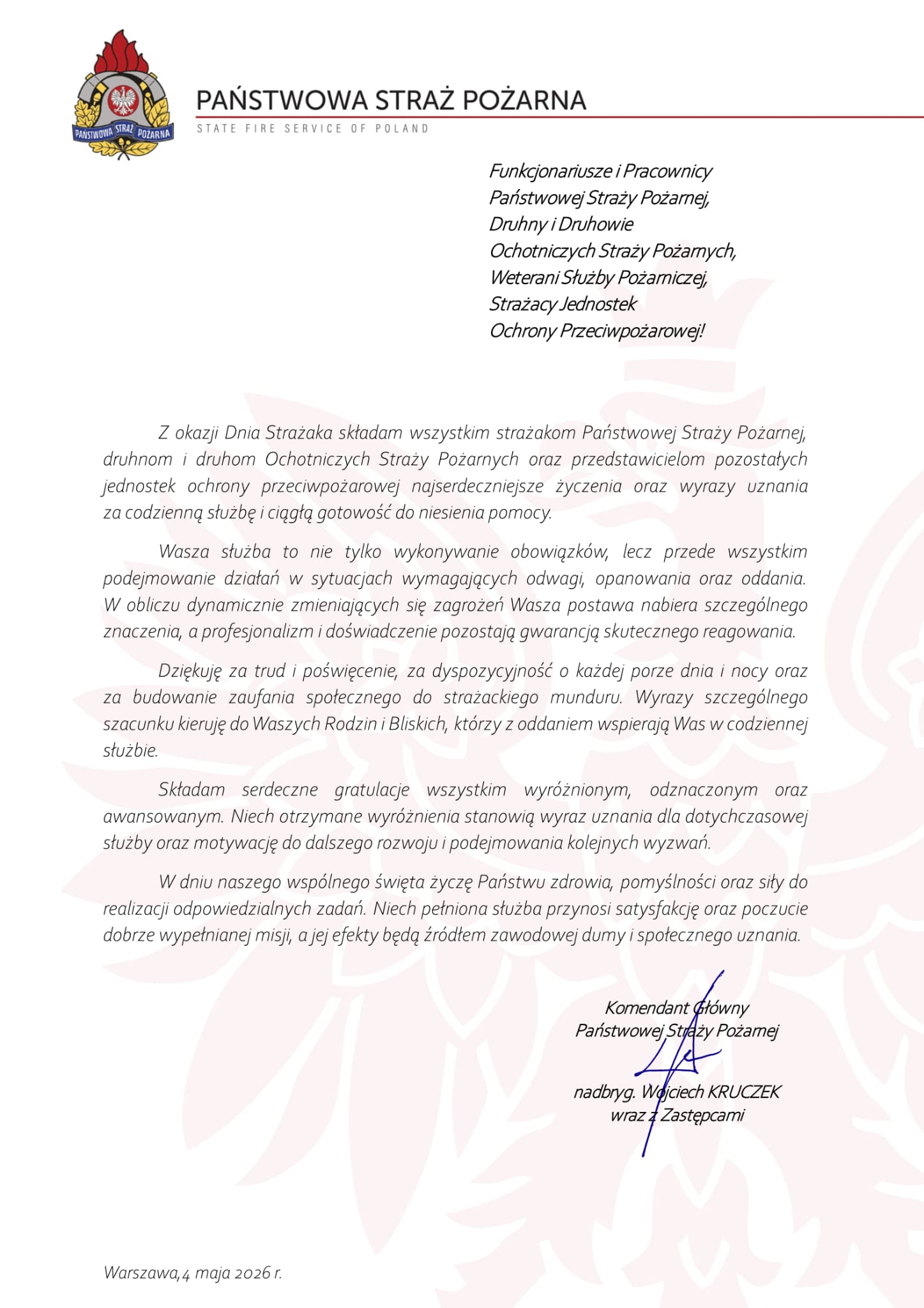 Dokument z życzeniami Komendanta Głównego PSP skierowanymi do strażaków i pracowników ochrony przeciwpożarowej. Treść: Państwowa Straż Pożarna State Fire Service of Poland Funkcjonariusze i Pracownicy Państwowej Straży Pożarnej, Druhny i Druhowie Ochotniczych Straży Pożarnych, Weterani Służby Pożarniczej, Strażacy Jednostek Ochrony Przeciwpożarowej! Z okazji Dnia Strażaka składam wszystkim strażakom Państwowej Straży Pożarnej, druhnom i druhom Ochotniczych Straży Pożarnych oraz przedstawicielom pozostałych jednostek ochrony przeciwpożarowej najserdeczniejsze życzenia oraz wyrazy uznania za codzienną służbę i ciągłą gotowość do niesienia pomocy. Wasza służba to nie tylko wykonywanie obowiązków, lecz przede wszystkim podejmowanie działań w sytuacjach wymagających odwagi, opanowania oraz oddania. W obliczu dynamicznie zmieniających się zagrożeń Wasza postawa nabiera szczególnego znaczenia, a profesjonalizm i doświadczenie pozostają gwarancją skutecznego reagowania. Dziękuję za trud i poświęcenie, za dyspozycyjność o każdej porze dnia i nocy oraz za budowanie zaufania społecznego do strażackiego munduru. Wyrazy szczególnego szacunku kieruję do Waszych Rodzin i Bliskich, którzy z oddaniem wspierają Was w codziennej służbie. Składam serdeczne gratulacje wszystkim wyróżnionym, odznaczonym oraz awansowanym. Niech otrzymane wyróżnienia stanowią wyraz uznania dla dotychczasowej służby oraz motywację do dalszego rozwoju i podejmowania kolejnych wyzwań. W dniu naszego wspólnego święta życzę Państwu zdrowia, pomyślności oraz siły do realizacji odpowiedzialnych zadań. Niech pełniona służba przynosi satysfakcję oraz poczucie dobrze wypełnianej misji, a jej efekty będą źródłem zawodowej dumy i społecznego uznania. Komendant Główny Państwowej Straży Pożarnej nadbryg. Wojciech Kruczek wraz z Zastępcami Warszawa, 4 maja 2026 r.