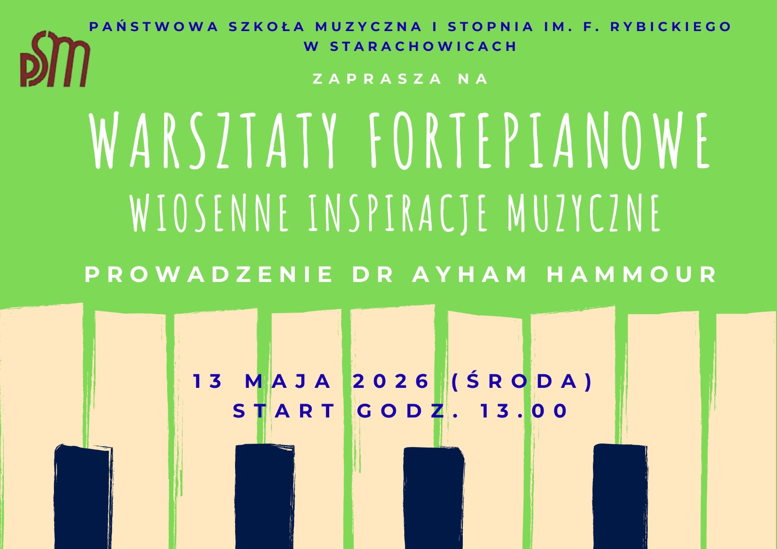 Prostokątny plakat o zielonym tle. U góry mały napis informujący, że wydarzenie organizuje Państwowa Szkoła Muzyczna I stopnia im. F. Rybickiego w Starachowicach oraz logo szkoły. Centralnie dużymi, białymi literami tytuł: „WARSZTATY FORTEPIANOWE”, poniżej mniejszym napisem „WIOSENNE INSPIRACJE MUZYCZNE”. Dalej tekst: „PROWADZENIE DR AYHAM HAMMOUR”. Na dole data i godzina: „13 MAJA 2026 (ŚRODA) START GODZ. 13.00”. Dolna część plakatu zdobiona stylizowanymi klawiszami fortepianu w beżowo‑granatowej kolorystyce.