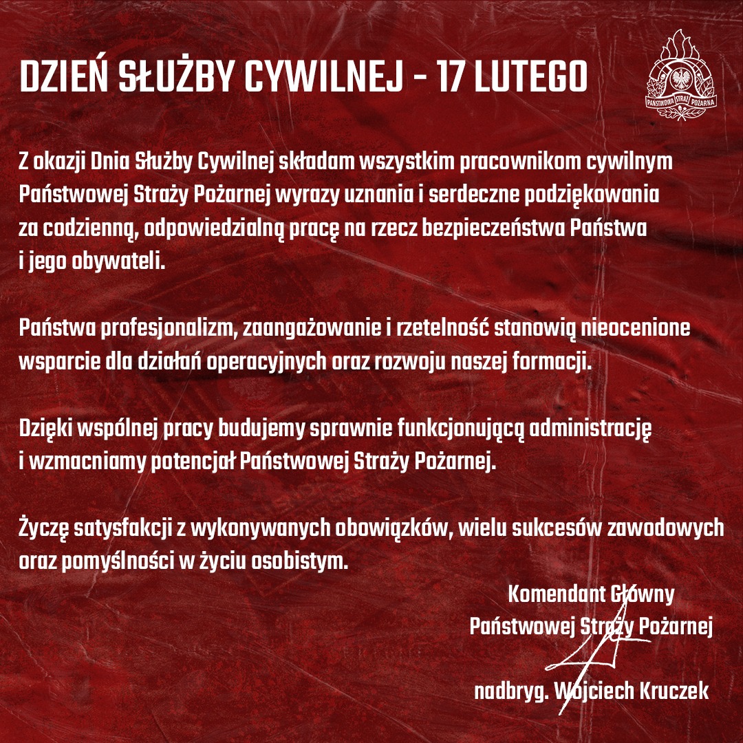 Grafika okolicznościowa z okazji Dnia Służby Cywilnej, utrzymana w głębokiej czerwonej kolorystyce z teksturą przypominającą pognieciony materiał lub flagę. W prawym górnym rogu widnieje biały logotyp Państwowej Straży Pożarnej. DZIEŃ SŁUŻBY CYWILNEJ – 17 LUTEGO Z okazji Dnia Służby Cywilnej składam wszystkim pracownikom cywilnym Państwowej Straży Pożarnej wyrazy uznania i serdeczne podziękowania za codzienną, odpowiedzialną pracę na rzecz bezpieczeństwa Państwa i jego obywateli. Państwa profesjonalizm, zaangażowanie i rzetelność stanowią nieocenione wsparcie dla działań operacyjnych oraz rozwoju naszej formacji. Dzięki wspólnej pracy budujemy sprawnie funkcjonującą administrację i wzmacniamy potencjał Państwowej Straży Pożarnej. Życzę satysfakcji z wykonywanych obowiązków, wielu sukcesów zawodowych oraz pomyślności w życiu osobistym. Komendant Główny Państwowej Straży Pożarnej nadbryg. Wojciech Kruczek