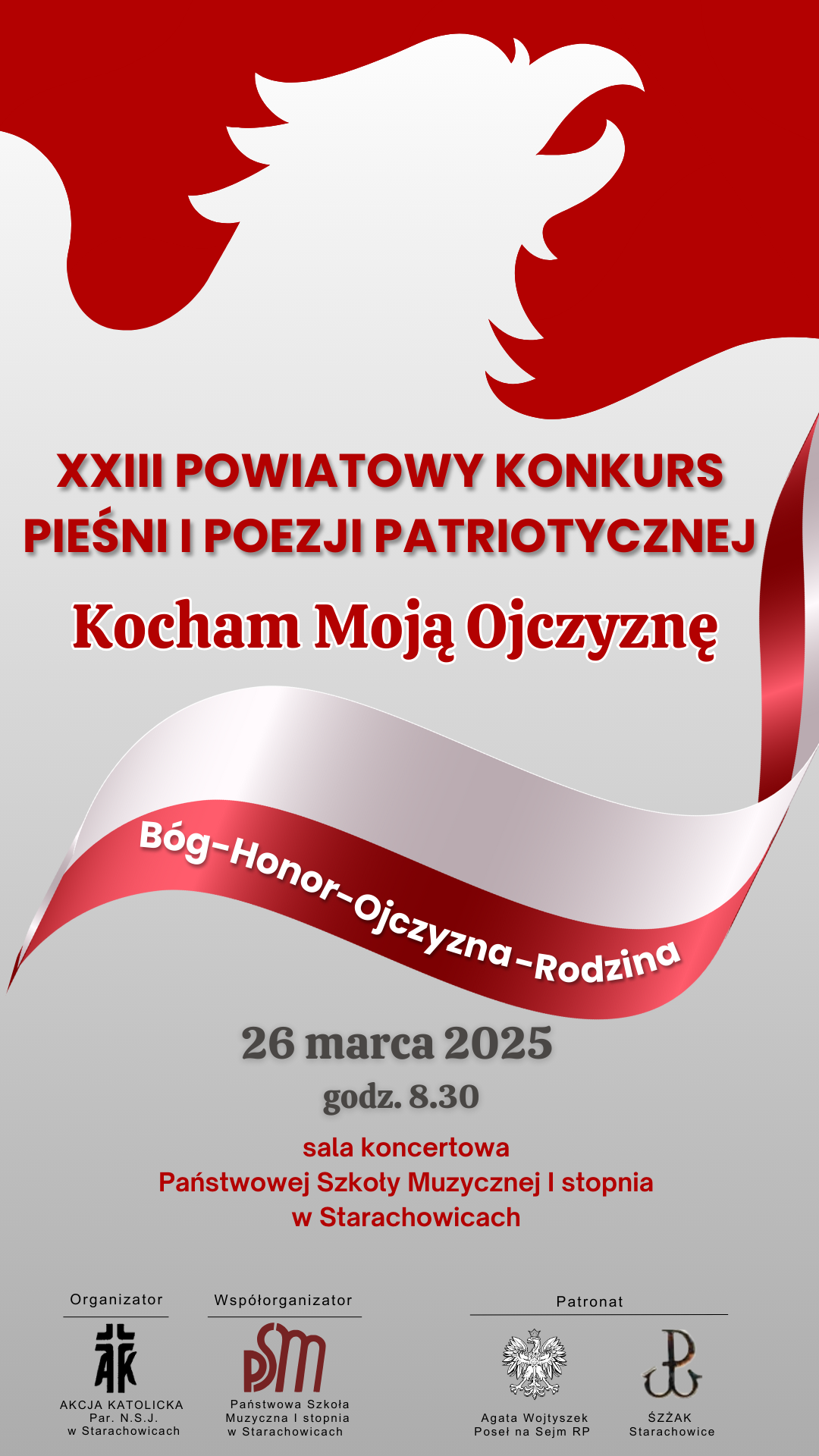 Plakat promuje XXIII Powiatowy Konkurs Pieśni i Poezji Patriotycznej pod hasłem "Kocham Moją Ojczyznę" . Opis wizualny: Plakat utrzymany jest w biało-czerwonej kolorystyce, nawiązującej do polskiej flagi. W tle widoczny jest stylizowany biały orzeł na czerwonym tle, symbolizujący godło Polski. W części znajdującej się biało-czerwona wstęga z napisem "Bóg – Honor – Ojczyzna – Rodzina” . Treść plakatu: Dane i godzina wydarzeń: 26 marca 2025, godz. 8:30. Miejsce: Sala koncertowa Państwowej Szkoły Muzycznej I stopnia w Starachowicach. Organizator: Akcja Katolicka Parafii NSJ w Starachowicach. Współorganizator: Państwowa Szkoła Muzyczna I stopnia w Starachowicach. Patronat: Agata Wojtyszek – Poseł na Sejm RP oraz Świętokrzyski Związek Żołnierzy Armii Krajowej (ŚŻŻAK) w Starachowicach. Plakat ma oficjalny i patriotyczny charakter, określone wartości narodowe i rodzinne.