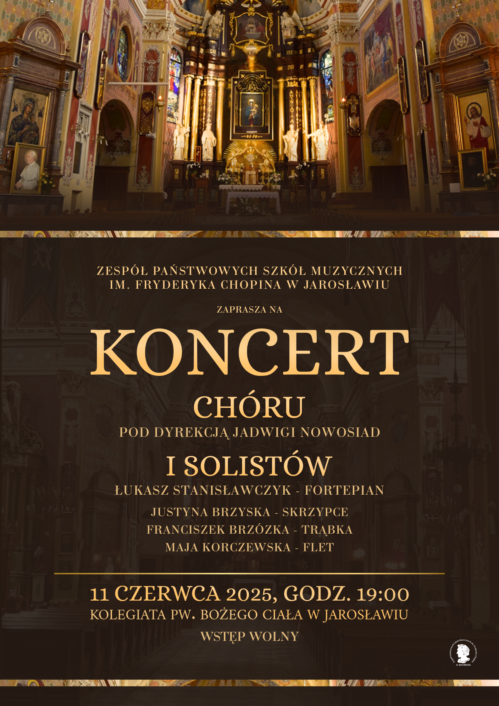 Plakat promujący koncert chóru i solistów. W górnej części plakatu znajduje się zdjęcie wnętrza kościoła, prawdopodobnie Kolegiaty pw. Bożego Ciała w Jarosławiu, z widocznym ołtarzem głównym i bogatymi zdobieniami. Poniżej, na ciemniejszym tle, widnieje napis „ZESPÓŁ PAŃSTWOWYCH SZKÓŁ MUZYCZNYCH IM. FRYDERYKA CHOPINA W JAROSŁAWIU ZAPRASZA NA KONCERT CHÓRU POD DYREKCJĄ JADWIGI NOWOSIAD I SOLISTÓW”. Wymienieni są soliści wraz z instrumentami: Łukasz Stanisławczyk (fortepian), Justyna Brzyska (skrzypce), Franciszek Brzózka (trąbka) i Maja Korczewska (flet). Na samym dole plakatu podana jest data i godzina koncertu: „11 CZERWCA 2025, GODZ. 19:00”, miejsce: „KOLEGIATA PW. BOŻEGO CIAŁA W JAROSŁAWIU” oraz informacja o wstępie: „WSTĘP WOLNY”. W prawym dolnym rogu znajduje się logo szkoły muzycznej.