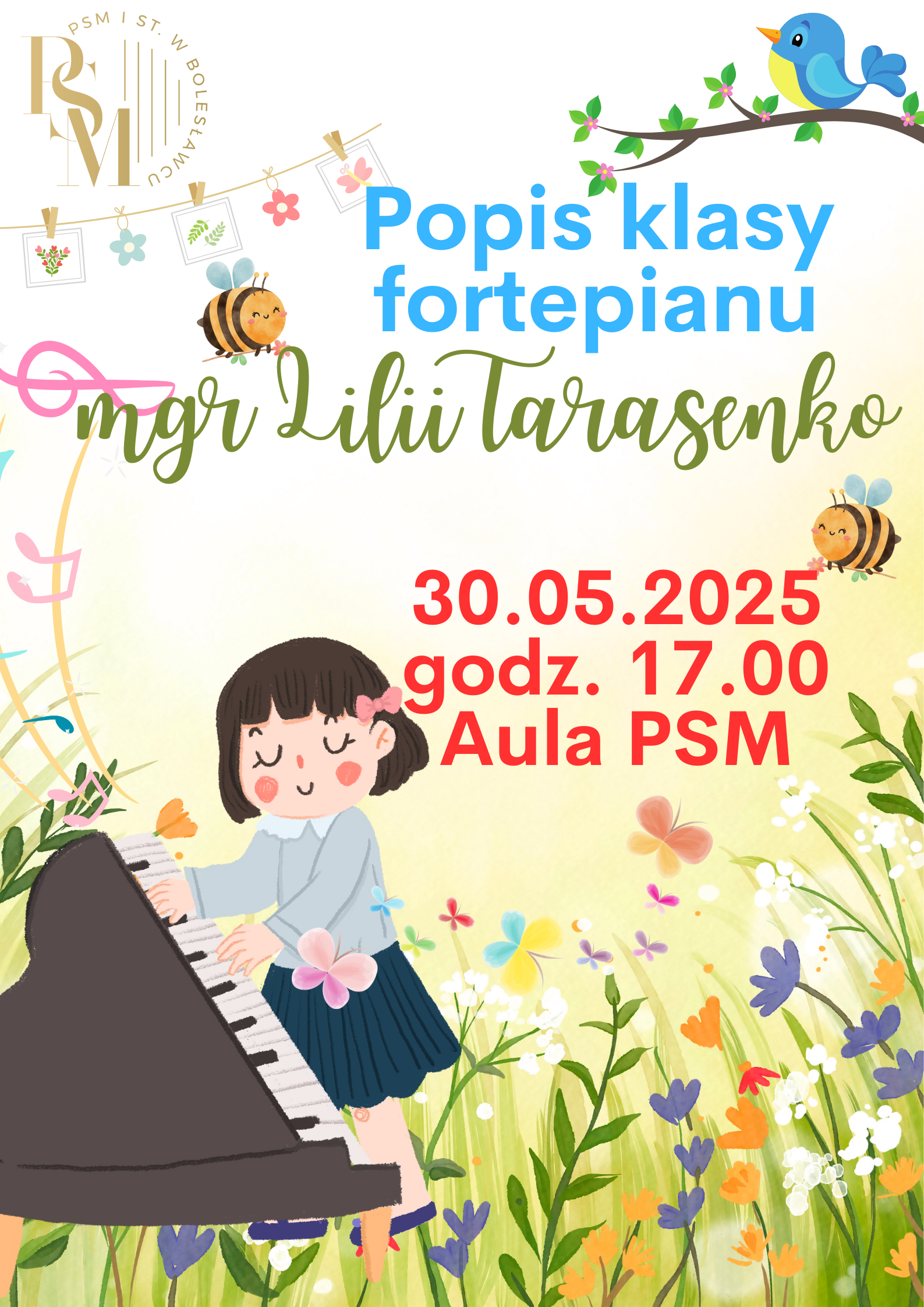 Plakat przedstawiający polną łąkę z kwiatami, latającymi uśmiechniętymi pszczołami oraz niebieskim ptaszkiem siedzącym na gałęzi. Na łące znajduje się fortepian na którym gra uśmiechnięta dziewczynka. W tle znajdują się napisy: "Popis klasy fortepianu mgr Lilii Tarasenko, 30.05.2025 r., godz. 17.00, aula PSM".