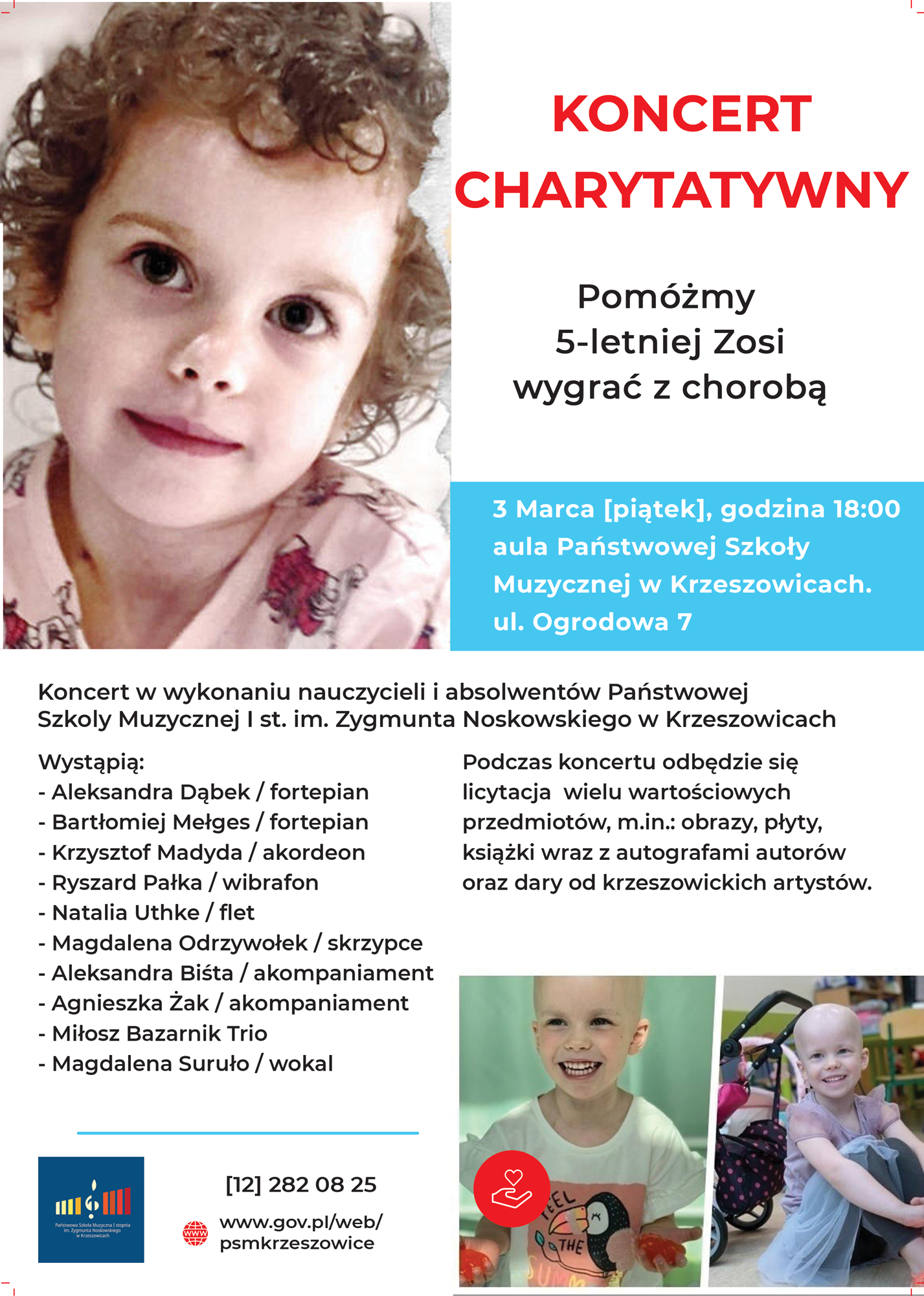 plik png plakat tekst i zdjęcia na białym tle. Po lewej u góry zdjęcie twarzy dziewczynki, po prawej napis KONCERT CHARYTATYWNY pomóżmy 5-letniej Zosi wygrać z chorobą. 3 marca (piątek) godzina 18:00 aula Państwowej Szkoły Muzycznej w Krzeszowicach. ul. Ogrodowa 7. W środku tekst: Koncert w wykonaniu nauczycieli i absolwentów Państwowej Szkoły Muzycznej I st. im. Zygmunta Noskowskiego w Krzeszowicach. Wystąpią: Aleksandra Dąbek / fortepian, Bartłomiej Mełges / fortepian, Krzysztof Madyda / akordeon, Ryszard Pałka / wibrafon, Natalia Uthke / flet, Magdalena Odrzywołek / skrzypce, Aleksandra Biśta / akompaniament, Agnieszka Żak / akompaniament, Miłosz Bazarnik Trio, Magdalena Suruło / wokal. Podczas koncertu odbędzie się licytacja wielu wartościowych przedmiotów, m. in. : obrazy, płyty, książki wraz z autografami autorów oraz dary od krzeszowickich artystów. Na dole po prawej 2 zdjęcia dziewczynki a po lewej logo szkoły, nr. telefonu 12 282 08 25 i adres strony www.gov.pl/web/psmkrzeszowice