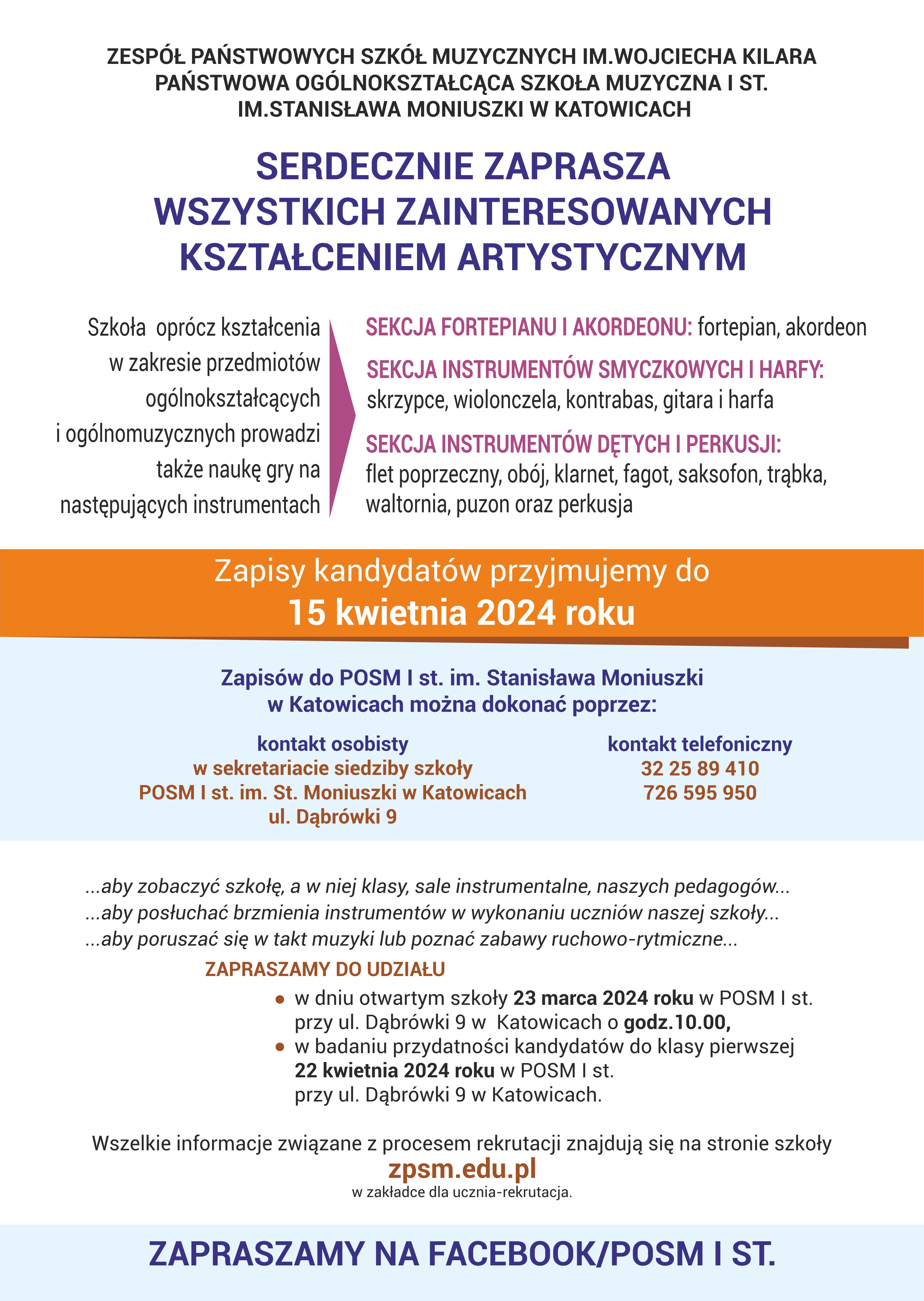 ZESPÓŁ PAŃSTWOWYCH SZKÓŁ MUZYCZNYCH IM.WOJCIECHA KILARA PAŃSTWOWA OGÓLNOKSZTAŁCĄCA SZKOŁA MUZYCZNA I ST. IM.STANISŁAWA MONIUSZKI W KATOWICACH SERDECZNIE ZAPRASZA WSZYSTKICH ZAINTERESOWANYCH KSZTAŁCENIEM ARTYSTYCZNYM Szkoła oprócz kształcenia w zakresie przedmiotów ogólnokształcących i ogólnomuzycznych prowadzi także naukę gry na następujących instrumentach SEKCJA FORTEPIANU I AKORDEONU: fortepian, akordeon SEKCJA INSTRUMENTÓW SMYCZKOWYCH I HARFY: skrzypce, wiolonczela, kontrabas, gitara i harfa SEKCJA INSTRUMENTÓW DĘTYCH I PERKUSJI: flet poprzeczny, obój, klarnet, fagot, saksofon, trąbka, waltornia, puzon oraz perkusja Zapisy kandydatów przyjmujemy do 15 kwietnia 2024 roku Zapisów do POSM I st. im. Stanisława Moniuszki w Katowicach można dokonać poprzez: kontakt osobisty w sekretariacie siedziby szkoły POSM I st. im. St. Moniuszki w Katowicach ul. Dąbrówki 9 kontakt telefoniczny 726 595 950 32 25 89 410 ...aby zobaczyć szkołę, a w niej klasy, sale instrumentalne, naszych pedagogów... ...aby posłuchać brzmienia instrumentów w wykonaniu uczniów naszej szkoły... ...aby poruszać się w takt muzyki lub poznać zabawy ruchowo-rytmiczne... ZAPRASZAMY DO UDZIAŁU w dniu otwartym szkoły 23 marca 2024 roku w POSM I st. przy ul. Dąbrówki 9 w Katowicach o godz.10.00, w badaniu przydatności kandydatów do klasy pierwszej 22 kwietnia 2024 roku w POSM I st. przy ul. Dąbrówki 9 w Katowicach. Wszelkie informacje związane z procesem rekrutacji znajdują się na stronie szkoły zpsm.edu.pl w zakładce dla ucznia-rekrutacja. ZAPRASZAMY NA FACEBOOK/POSM I ST.