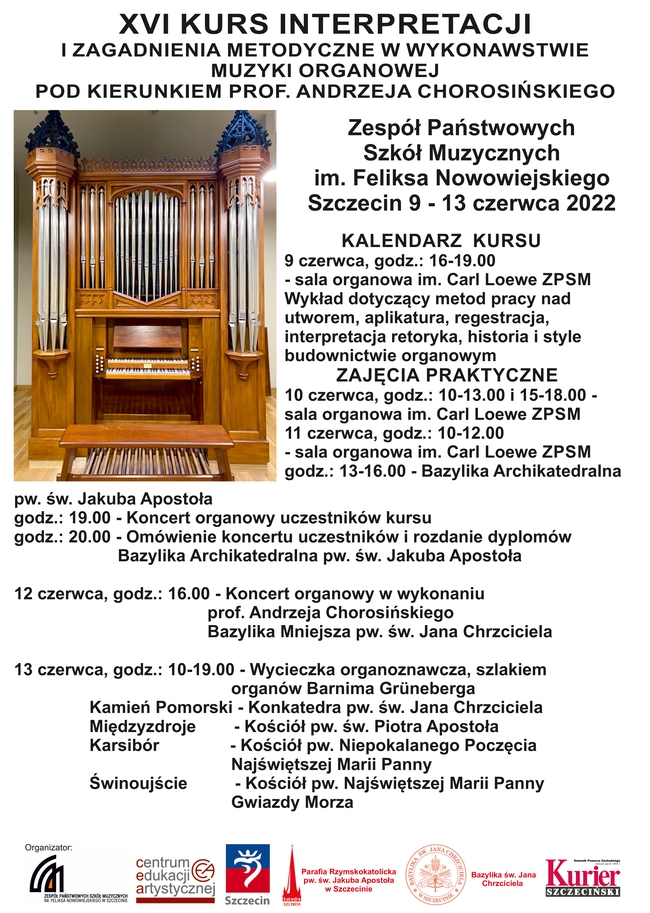 xvi kurs interpretacji i zagadnienia metodyczne w wykonawstwie muzyki organowej pod kierunkiem prof. andrzeja chorosińskiego zespół państwowych szkół muzycznych im. feliksa nowowiejskiego szczecin, 9 - 13 czerwca 2022 r. harmonogram kursu 9 czerwca godz. 16:00 – 19:00 - sala organowa im. carla loewe zpsm wykład dotyczący metod pracy nad utworem aplikatura, registracja, interpretacja, retoryka, historia i style w budownictwie organowym zajęcia praktyczne 10 czerwca godz. 10-13.00 - sala organowa im. carla loewe zpsm godz. 15-18:00 - sala organowa im. carla loewe zpsm 11 czerwca godz. 10-12:00 - sala organowa im. carla loewe zpsm godz. 13– 16:00 - bazylika archikatedralna pw. św. jakuba apostoła godz. 19:00 - koncert organowy uczestników kursu godz. 20:00 - omówienie koncertu uczestników i rozdanie dyplomów bazylika archikatedralna pw. św. jakuba apostoła 12 czerwca godz. 16:00 - koncert organowy w wykonaniu prof. andrzeja chorosińskiego bazylika mniejsza pw. św. jana chrzciciela 13 czerwca godz. 10-19:00 – wycieczka organoznawcza, szlakiem organów b. bruneberga kamień pomorski – konkatedra pw. św. jana chrzciciela międzyzdroje – kościół pw. św. piotra apostoła karsibór – kościół pw. niepokalanego poczęcia najświętszej marii panny świnoujście – kościół pw. najświętszej marii panny gwiazdy morza