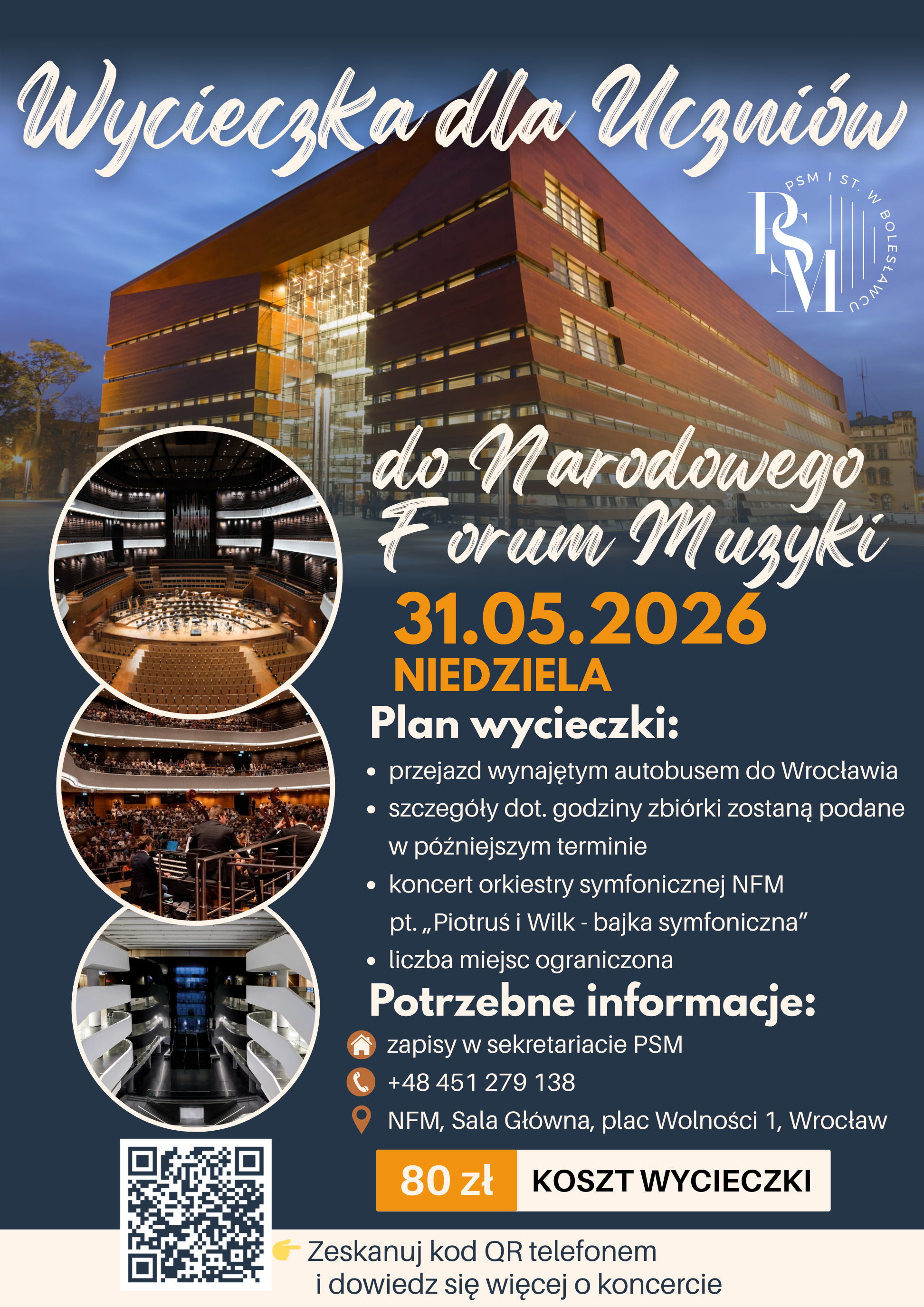 Plakat przestawiający dane wycieczki do Narodowego Forum Muzyki, który planowany jest 31 maja 2026 roku. Na plakacie w kolorze granatowym znajduje się duże zdjęcie gmachu Narodowego Forum Muzyki we Wrocławiu, po lewej stronie pod zdjęciem znajdują się w trzech pionowo ułożonych okręgach kolejne zdjęcia, ale tym razem wnętrza Narodowego Forum Muzyki - od góry - pierwsze zdjęcie - sali głównej, drugie zdjęcie - sali głównej, ale z widownią i orkiestrą, trzecie zdjęcie - foyer. Na plakacie znajdują się także informacje dotyczące wycieczki: "Wycieczka dla uczniów do Narodowego Forum - 31.05.2026, niedziela; Plan wycieczki: przejazd wynajętym autobusem do Wrocławia, szczegóły dot. godziny zbiórki zostaną podane w późniejszym terminie, koncert orkiestry symfonicznej NFM pt. "Piotruś i Wilk - bajka symfoniczna", liczba miejsc ograniczona. Potrzebne informacje: zapisy w sekretariacie PSM, telefon: +48451279138, adres: NFM, Sala Główna, plac Wolności 1, Wrocław; 80 złotych - koszt wycieczki; Kod QR - zeskanuj telefonem i dowiedz się więcej o koncercie."