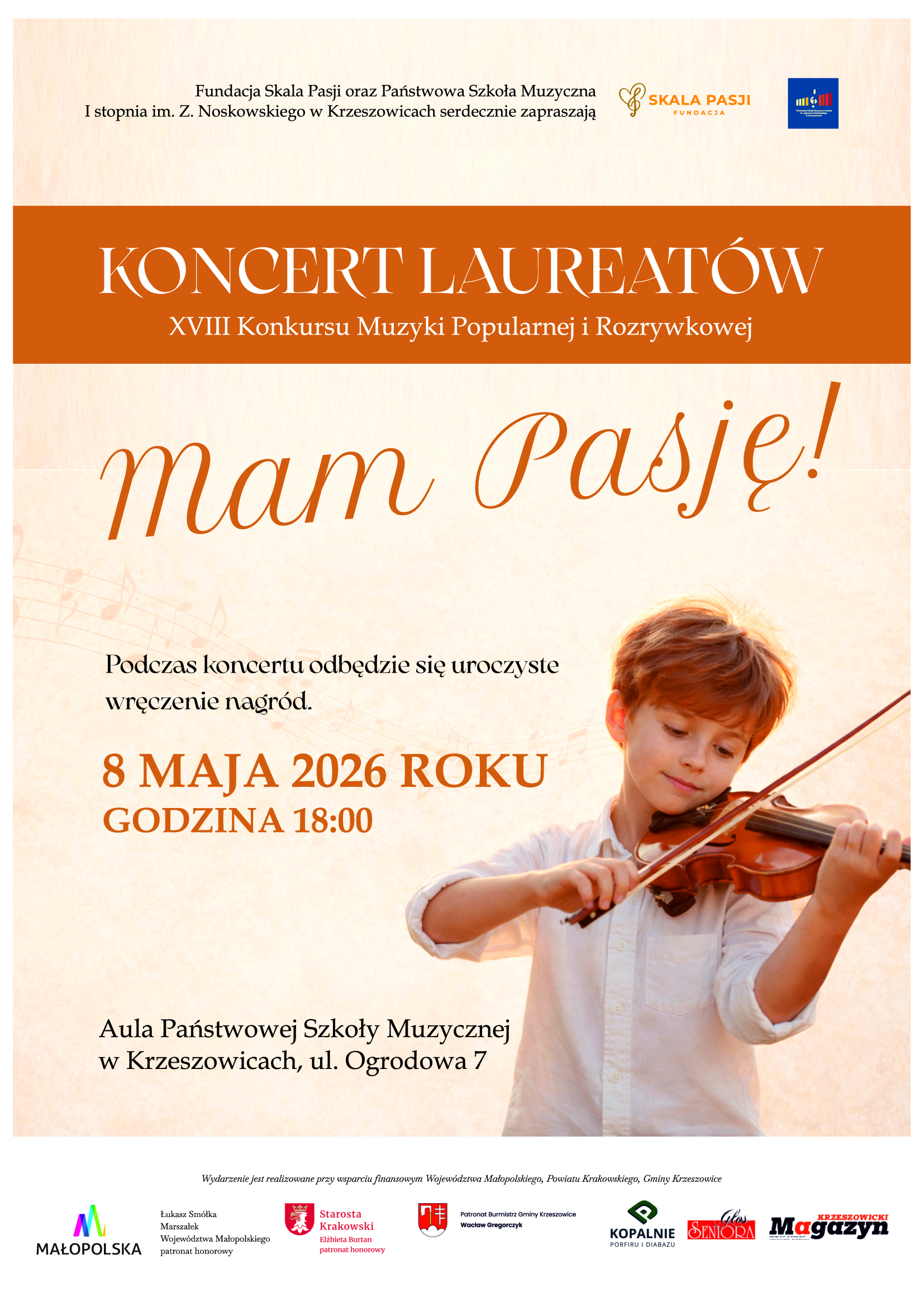 Plakat utrzymany w ciepłej, eleganckiej kolorystyce beżowo-kremowej z wyraźnymi akcentami pomarańczowo-rdzawymi. Tło ma delikatną fakturę przypominającą papier lub płótno, z subtelnym gradientem od jasnego kremu u góry do cieplejszego beżu na dole. Przez środek plakatu przebiega szeroki, poziomy pas w intensywnym kolorze pomarańczowo-rdzawym. W górnej części, na jasnym tle, znajduje się tekst w kolorze ciemnoszarym: „Fundacja Skala Pasji oraz Państwowa Szkoła Muzyczna I stopnia im. Z. Noskowskiego w Krzeszowicach serdecznie zapraszają” Po prawej stronie tej linii umieszczone są dwa logotypy: – logo „Skala Pasji Fundacja” w kolorze złotym (stylizowany klucz wiolinowy oraz napis), – logo Państwowej Szkoły Muzycznej (granatowy kwadrat z kolorowymi pionowymi paskami i nutą). Centralnie, na pomarańczowym pasie, dużym białym, eleganckim krojem pisma (szeryfowym) widnieje napis: „KONCERT LAUREATÓW” Pod nim, mniejszym białym tekstem: „XVIII Konkursu Muzyki Popularnej i Rozrywkowej” Poniżej, na jasnym tle, bardzo duży, dekoracyjny napis w kolorze pomarańczowym (styl pisma odręczny, kursywa): „mam Pasję!” W tle, za tym napisem, widoczny jest bardzo subtelny, półprzezroczysty motyw nutowy (pięciolinia z nutami), biegnący ukośnie przez środkową część plakatu. Po lewej stronie, poniżej napisu głównego, znajduje się tekst w kolorze ciemnoszarym: „Podczas koncertu odbędzie się uroczyste wręczenie nagród.” Niżej, wyraźnie wyróżnione dużym, pogrubionym fontem w kolorze pomarańczowym: „8 MAJA 2026 ROKU GODZINA 18:00” W dolnej części, w kolorze ciemnoszarym: „Aula Państwowej Szkoły Muzycznej w Krzeszowicach, ul. Ogrodowa 7” Po prawej stronie plakatu znajduje się fotografia chłopca (dziecko, około 7–10 lat) grającego na skrzypcach. Chłopiec ma jasną karnację, krótkie jasnobrązowe włosy i ubrany jest w białą koszulę z podwiniętymi rękawami. Trzyma skrzypce pod brodą i smyczek w prawej ręce. Jego wyraz twarzy jest spokojny i skupiony, z lekkim uśmiechem. Tło zdjęcia utrzymane jest w ciepłych, złoto-pomarańczowych tonach, przypominających zachód słońca lub jesienne światło. Na samym dole plakatu znajduje się pasek z logotypami sponsorów i patronów, na jasnym tle. Wśród nich widoczne są m.in.: – logo „Małopolska” (kolorowe litery), – herb powiatu krakowskiego, – herb gminy Krzeszowice, – logo „Kopalnie Porfiru i Diabazu”, – logo „Głos Seniora”, – logo „Krzeszowicki Magazyn”. Nad logotypami drobnym tekstem widnieje informacja: „Wydarzenie jest realizowane przy wsparciu finansowym Województwa Małopolskiego, Powiatu Krakowskiego, Gminy Krzeszowice” Całość plakatu utrzymana jest w spójnej, eleganckiej stylistyce łączącej klasykę z nowoczesnością, z dominacją ciepłych barw i motywów muzycznych.