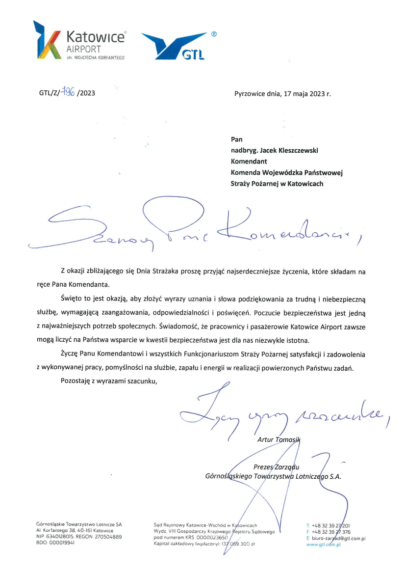 Logo: Katowice Airport im. Wojciecha Korfantego Logo: GTL Pyrzowice e dnia, 17 maja 2023 r. GTL/Z/796/2023 Pan nadbryg. Jacek Kleszczewski Śląski Komendant Wojewódzki Państwowej Straży Pożarnej Komenda Wojewódzka Państwowej Straży Pożarnej Szanowny Panie Komendancie , Z okazji zbliżającego się Dnia Strażaka proszę przyjąć najserdeczniejsze życzenia, które składam na ręce Pana Komendanta . Święto to jest okazją, aby złożyć wyrazy uznania i słowa podziękowania za trudną i niebezpieczną służbę, wymagającą zaangażowania, odpowiedzialności i poświęceń. Poczucie bezpieczeństwa jest jedną z najważniejszych potrzeb społecznych. Świadomość, że pracownicy i pasażerowie Katowice Airport zawsze mogą liczyć na Państwa wsparcie w kwestii bezpieczeństwa jest dla nas niezwykle istotna. Życzę Panu Komendantowi i wszystkich Funkcjonariuszom Straży Pożarnej satysfakcji i zadowolenia z wykonywanej pracy, pomyślności na służbie, zapału i energii w realizacji powierzonych Państwu zadań. Pozostaję wyrazami szacunku, Artur Tomasik Prezes Zarządu Górnośląskiego Towarzystwa Lotniczego S.A Górnośląskie Towarzystwo Lotnicze SA Al. Korfantego 38, 40-161 Katowice NIP: 6340128015, REGON: 270504889 BDO: 000019941