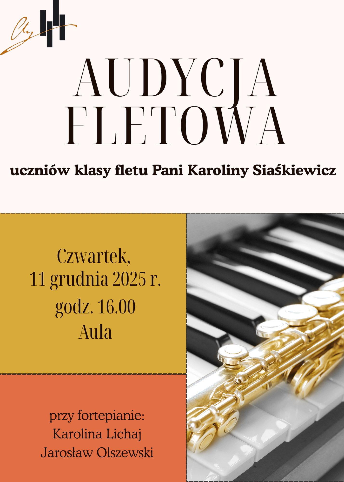 Jest to pionowa grafika o jasnym, kremowym tle, utrzymana w ciepłej, jesiennej kolorystyce beżu, złota i pomarańczowego brązu. Pełni funkcję zaproszenia na wydarzenie muzyczne.W górnej części, po lewej stronie, znajduje się niewielkie, stylizowane logo, wyglądające jak podpis lub inicjały wykonane czarnym i złotym kolorem. Poniżej, centralnie, umieszczony jest duży, elegancki tytuł: AUDYCJA FLETOWA uczniów klasy fletu Pani Karoliny Siaśkiewicz Tekst jest napisany ciemnym, brązowym kolorem, a czcionka jest klasyczna i czytelna. Dolna połowa grafiki jest podzielona na dwie części: Lewy Blok (Kolor Musztardowy/Złoty): To pole w kolorze ciemnego złota (musztardowego), otoczone u dołu pomarańczowym brzegiem. Zawiera najważniejsze informacje o wydarzeniu, napisane brązowym pismem: Czwartek, 11 grudnia 2025 r. godz. 16.00 Aula Prawy Blok (Zdjęcie): Znajduje się tu duże, czarno-białe zdjęcie klawiatury fortepianu. Na pierwszym planie, ułożony na klawiszach, widać złoty flet poprzeczny (instrument dęty drewniany) – jego mechanizm klap i korpus są w pełnym kolorze, co stanowi mocny akcent wizualny. Bezpośrednio pod musztardowym blokiem, na pomarańczowym tle, podane są dodatkowe informacje, również ciemnym kolorem: przy fortepianie: Karolina Lichaj, Jarosław Olszewski Całość tworzy spójne i eleganckie zaproszenie, które koncentruje się na instrumencie i dacie wydarzenia.