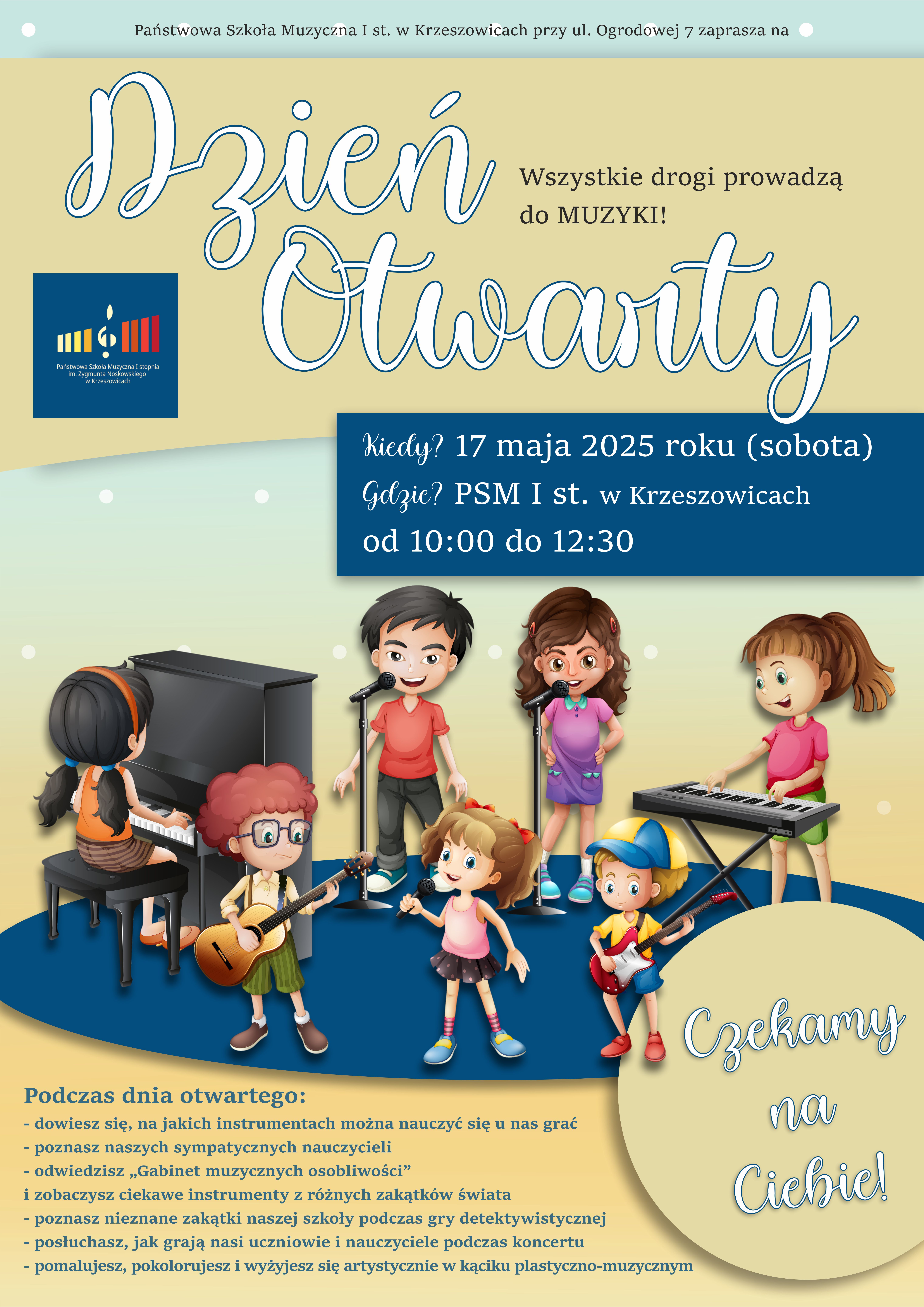 Plakat na beżowym i zielonym tle, na górze pośrodku tekst Państwowa Szkoła Muzyczna I st. im. Z. Noskowskiego w Krzeszowicach przy ul. Ogrodowej 7 zaprasza na Dzień Otwarty wszystkie drogi prowadzą do muzyki, po lewej logo PSM I st. w Krzeszowicach a na środku napis na granatowym tle: Kiedy? 17 maja 2025 roku (sobota) Gdzie? PSM I st. w Krzeszowicach, od 10:00 do 12:30 Niżej rysunki dzieci przy instrumentach muzycznych. Po prawej w kółku: Czekamy na Ciebie. Po lewej na dole: Podczas dnia otwartego: dowiesz się, na jakich instrumentach można nauczyć się u nas grać, poznasz naszych sympatycznych nauczycieli, odwiedzisz gabinet muzycznych osobliwości (zobaczysz ciekawe instrumenty z różnych zakątków świata, poznasz nieznane zakątki podczas gry detektywistycznej, posłuchasz jak grają nasi uczniowie i nauczyciele podczas koncertu, pomalujesz, pokolorujesz i wyżyjesz się artystycznie w kąciku plastyczno-muzycznym