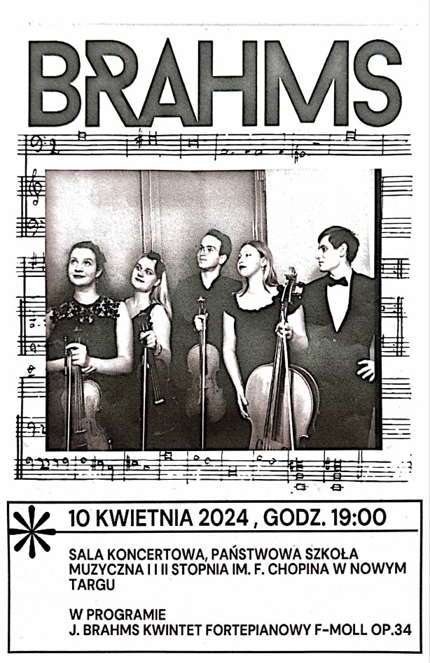 Plakat biało-czarny. Środkowa część plakatu to pięciolinia z nutami a na niej biało-czarne zdjęcie kwintetu. W składzie kwintetu wchodzą dwie skrzypaczki, jedna altowiolistka, jedna wiolonczelistka oraz jeden pianista. Wszyscy stoją obok siebie, Panie trzymając w dłoniach swoje instrumenty i spoglądają w lewą stronę. Górna cześć plakatu to nazwa koncertu BRAHMS. W dolnej części plakatu w ramce z jednym kwiatkiem w lewym górnym rogu następujące informacje: data- 10 kwietnia 2024 r. godz. 19.00, miejsce-Sala koncertowa Państwowej Szkoły Muzycznej I i II st. im. Fryderyka Chopina w Nowym Targu. Program: J. Brahms - Kwintet fortepianowy f-moll op. 34