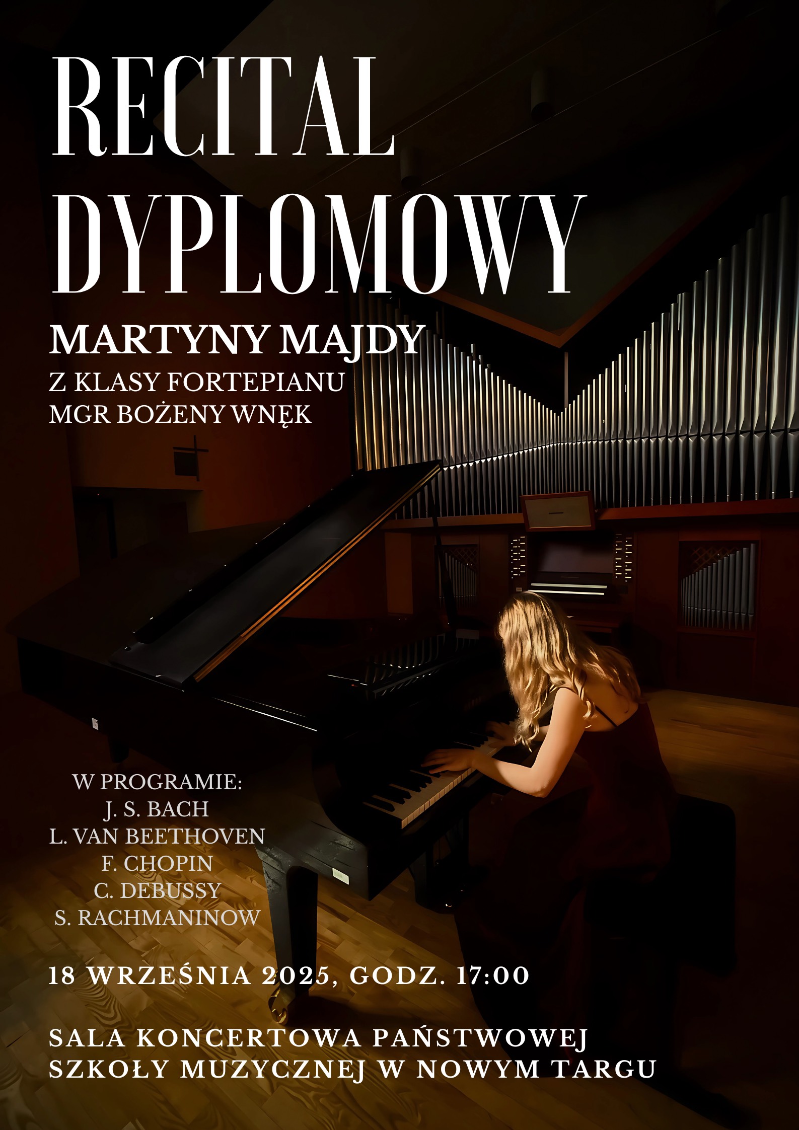 Na zdjęciu znajduje się plakat promujący recital dyplomowy pianistki. W centralnej części plakatu widać młodą kobietę grającą na fortepianie koncertowym. Ma długie, jasne włosy i jest ubrana w elegancką, ciemną, długą suknię. W tle znajduje się duży zestaw srebrnych piszczałek organowych, co sugeruje, że recital odbędzie się w sali koncertowej. Tekst na plakacie jest biały i umieszczony głównie po lewej stronie, kontrastując z ciemnym tłem. Zawiera następujące informacje: Nagłówek: „RECITAL DYPLOMOWY” Dalsze informacje: „Martyny Majdy z klasy fortepianu mgr Bożeny Wnęk” Program koncertu: „W programie: J. S. Bach L. van Beethoven F. Chopin C. Debussy S. Rachmaninow” Data i godzina wydarzenia: „18 września 2025, godz. 17:00” Miejsce koncertu: „Sala koncertowa Państwowej Szkoły Muzycznej w Nowym Targu”