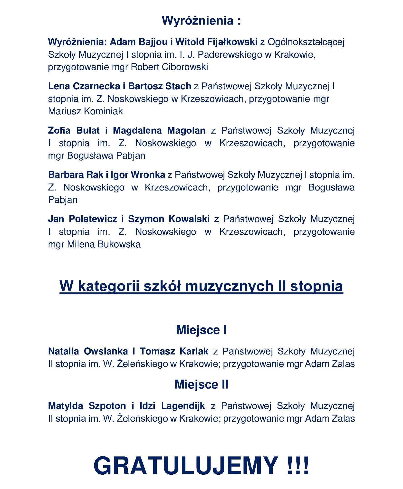 Wyróżnienia : Wyróżnienia: Adam Bajjou i Witold Fijałkowski z Ogólnokształcącej Szkoły Muzycznej I stopnia im. I. J. Paderewskiego w Krakowie, przygotowanie mgr Robert Ciborowski Lena Czarnecka i Bartosz Stach z Państwowej Szkoły Muzycznej I stopnia im. Z. Noskowskiego w Krzeszowicach, przygotowanie mgr Mariusz Kominiak Zofia Bułat i Magdalena Magolan z Państwowej Szkoły Muzycznej I stopnia im. Z. Noskowskiego w Krzeszowicach, przygotowanie mgr Bogusława Pabjan Barbara Rak i Igor Wronka z Państwowej Szkoły Muzycznej I stopnia im. Z. Noskowskiego w Krzeszowicach, przygotowanie mgr Bogusława Pabjan Jan Polatewicz i Szymon Kowalski z Państwowej Szkoły Muzycznej I stopnia im. Z. Noskowskiego w Krzeszowicach, przygotowanie mgr Milena Bukowska W kategorii szkół muzycznych II stopnia Miejsce I Natalia Owsianka i Tomasz Karlak z Państwowej Szkoły Muzycznej II stopnia im. W. Żeleńskiego w Krakowie; przygotowanie mgr Adam Zalas Miejsce II Matylda Szpoton i Idzi Lagendijk z Państwowej Szkoły Muzycznej II stopnia im. W. Żeleńskiego w Krakowie; przygotowanie mgr Adam Zalas GRATULUJEMY !!!