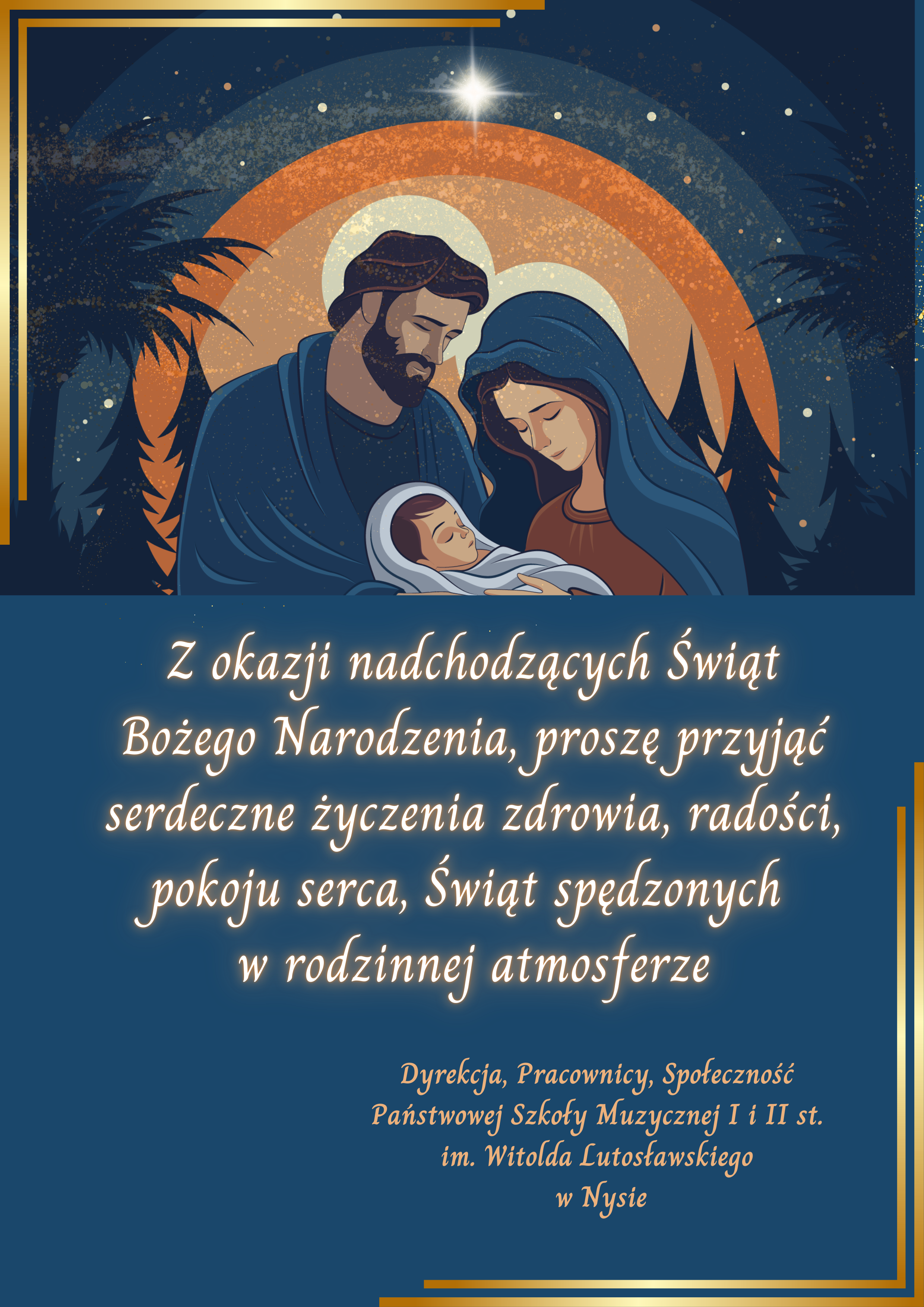 Plakat, granatowe tło po przekątnej fragmenty złoconych ramek centralnie u góry grafika przedstawiająca Jezusa Maryja i Józefa na tle nocy cieniów trzech oraz kolorowych okręgów w kolorze od pomarańczowego po granatowym. Maryja i Józef z białymi aureolami Maria z kostką Na głowie trzymająca dzieciątko Jezus na rękach obydwoje patrzą w połowie jego kierunku napisy z okazji nadchodzącej Świąt Bożego Narodzenia proszę przyjąć serdeczne życzenia zdrowia radości pokoju serca świąt spędzonych rodzina i atmosferze dyrekcja pracownicy społeczność państwowej szkoła muzyczna pierwszego drugiego stopnia imienia Witolda Lutosławskiego w Nysie.