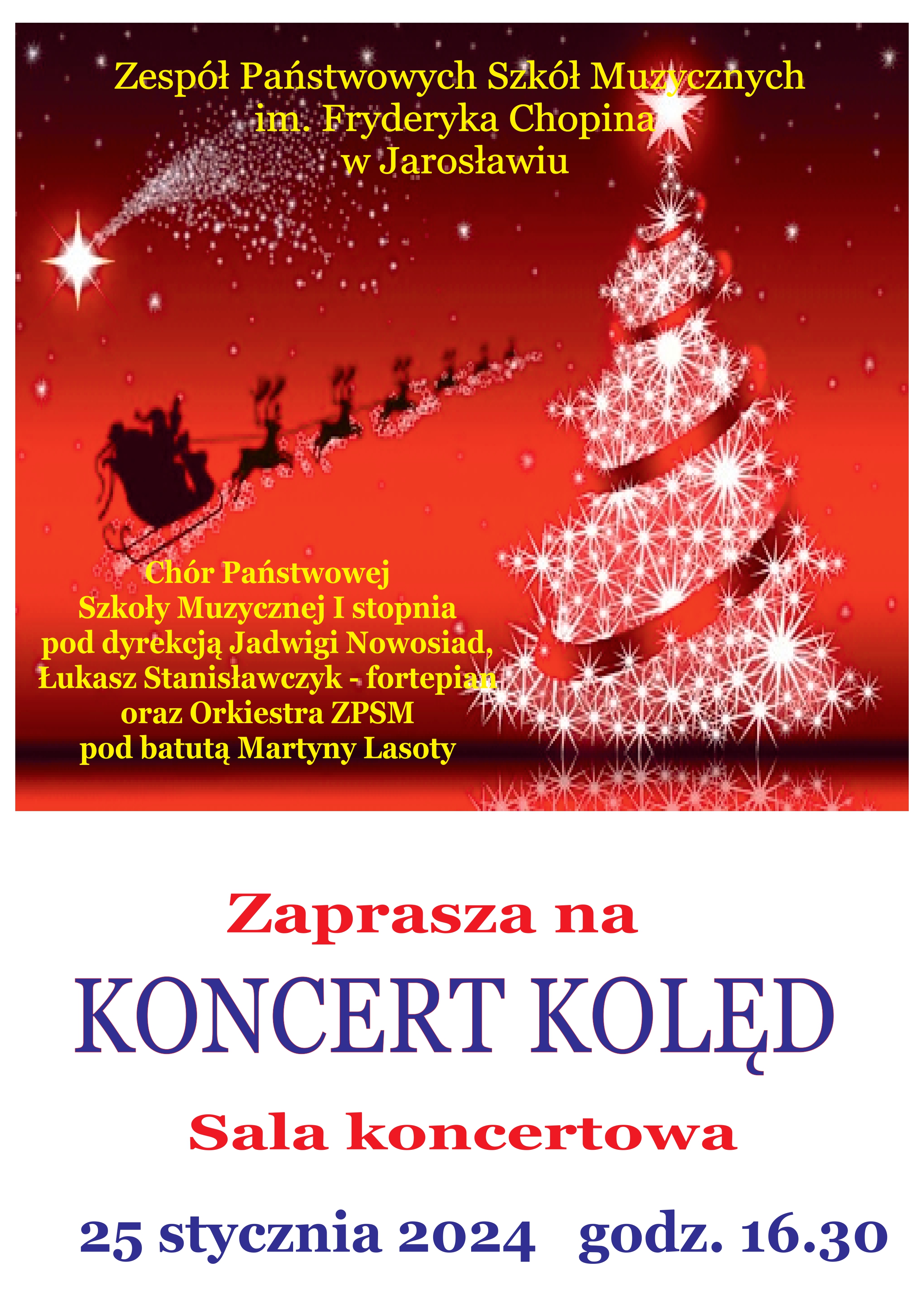 Na białym tle w górnej części plakatu czerwony obszar z ikonografiką postaci Św. Mikołaja z zaprzęgiem reniferów i choinką. Na górze żółty napis: ZPSM im. F. Chopina w Jarosławiu, Chór PSM I st. pod dyr. J. Nowosiad, Łukasz Stanisławczyk - fortepian oraz Orkiestra ZPSM pod batutą Martyny Lasoty. Zaprasza na KONCERT KOLĘD Sala koncertowa 25 stycznia 2024 godz. 16.30 na samej górze napis Chór i soliści PSM I st. im. F. Chopina w Jarosławiu, poniżej zdjęcie wnętrze kościoła, na nim napis granatowymi literami Jadwiga Nowosiad - dyrygent, Łukasz Stanisławczyk - fortepian. Poniżej na białym tle napis: zapraszają na UROCZYSTY KONCERT KOLĘD KOLEGIATA JAROSŁAWSKA pod wezwaniem Bożego Ciała - 24 stycznia 2024 r. godz. 18.45