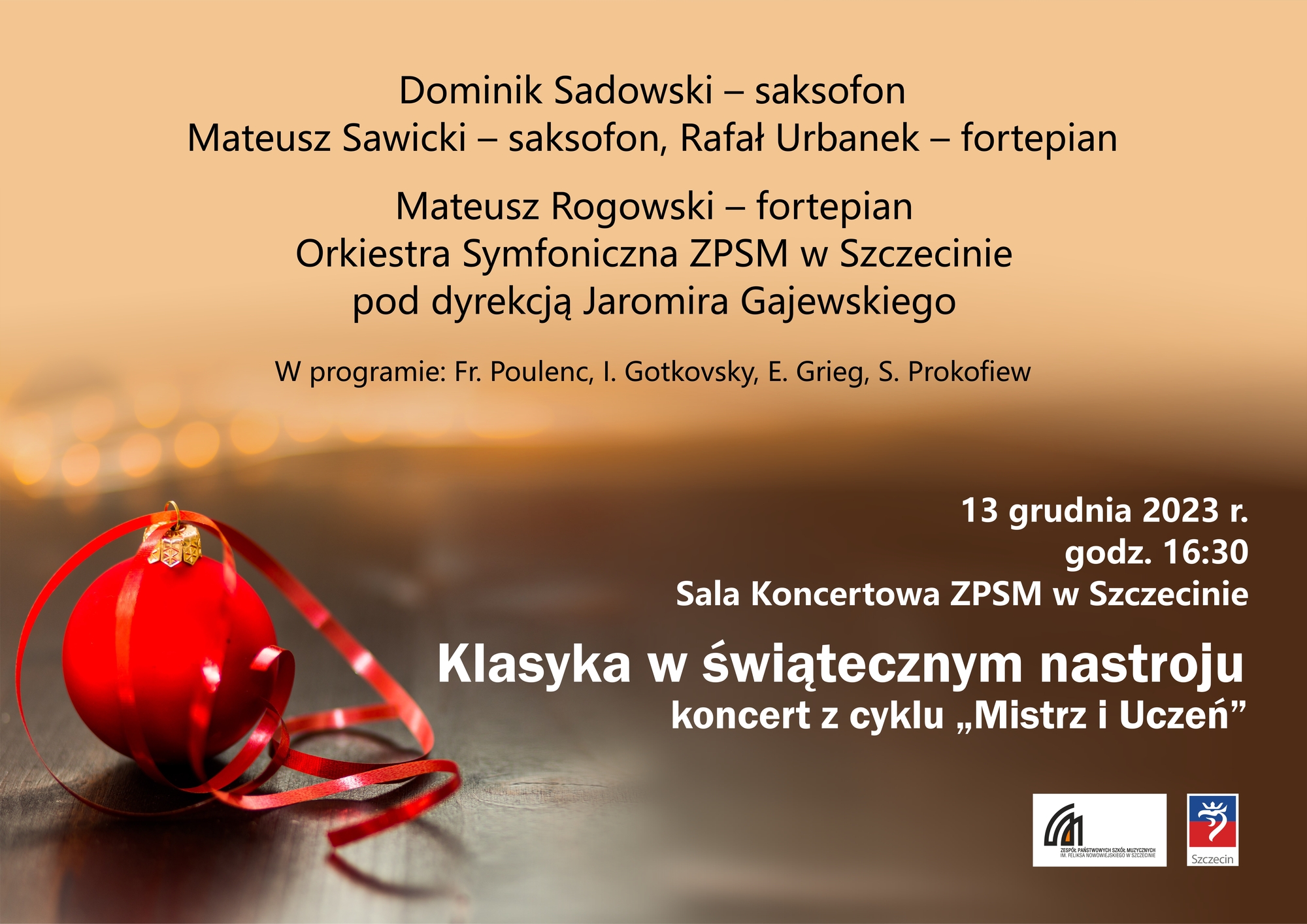 Francis Poulenc - Trio na obój i fagot, transkrypcja na saksofon altowy i barytonowy część 1 Presto Mateusz Sawicki Mistrz Dominik Sadowski – uczeń Rafał Urbanek – fortepian Ida Gotkovsky “ Brillance” na saksofon altowy i fortepian Dominik Sadowski – saksodon Rafał Urbanek – fortepian Orkiestra Symfoniczna ZPSM pod dyrekcją Jaromira Gajewskiego Mateusz Rogowski – fortepian Edward Grieg – Koncert fortepianowy a-moll op. 16 Sergiusz Prokofiew – Symfonia klasyczna D-dur cz. I Mistrz i Uczeń – Klasyka w świątecznym nastroju 13 grudnia 2023 r. Godz. 16:30 Sala koncertowa ZPSM