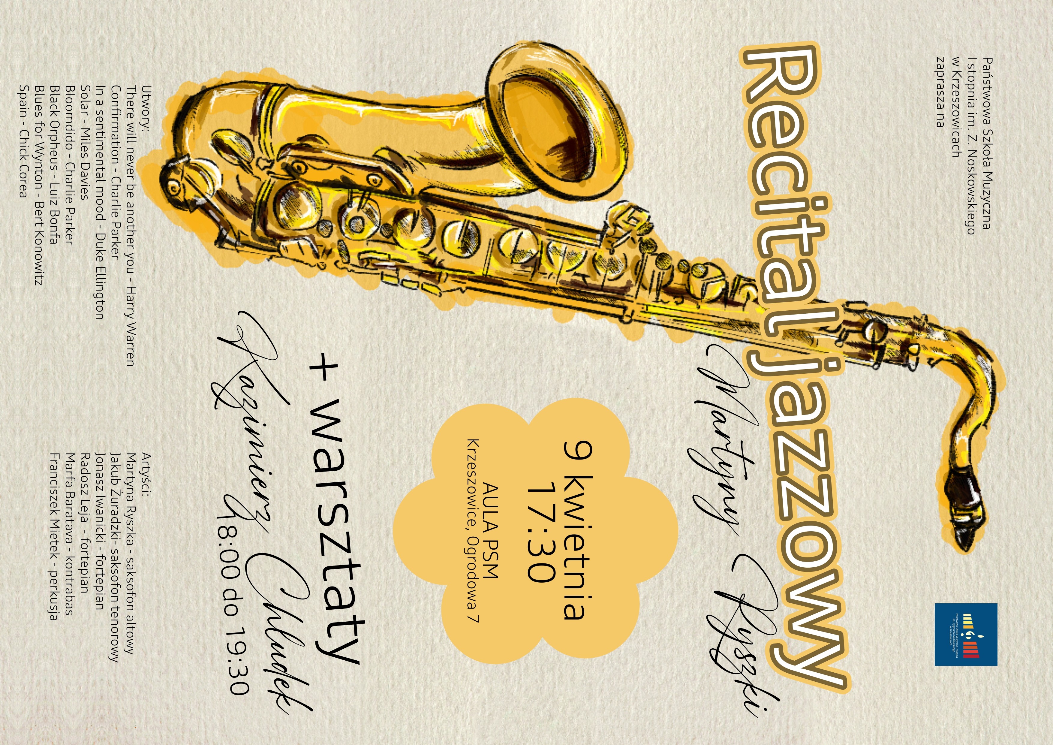 Plakat o pionowym układzie, utrzymany w ciepłej, stonowanej kolorystyce. Tło ma fakturę przypominającą papier akwarelowy w odcieniu jasnego beżu z delikatnymi, nieregularnymi przebarwieniami. Po lewej stronie dominuje duża ilustracja saksofonu (saksofon altowy), przedstawionego w stylu szkicowo-malarskim. Instrument ma intensywnie złoto-żółtą kolorystykę z czarnymi konturami i akcentami, a wokół niego widoczne są nieregularne plamy w kolorze ochry, które nadają efekt ręcznie malowanego obrazu. W górnej lewej części znajduje się tekst: „Państwowa Szkoła Muzyczna I stopnia im. Z. Noskowskiego w Krzeszowicach zaprasza na” Tekst zapisany jest małą, prostą czcionką w kolorze ciemnoszarym. W prawym górnym rogu widnieje logo szkoły – granatowy kwadrat z kolorowymi pionowymi paskami (żółty, biały, czerwony) oraz stylizowanym symbolem nuty/klawiatury. Centralną część plakatu zajmuje duży tytuł: „Recital jazzowy” Tekst bardzo duży, zapisany grubą, zaokrągloną czcionką w kolorze jasnobrązowym z ciemniejszym obrysem, co nadaje efekt trójwymiarowości. Pod tytułem, lekko ukośnie, znajduje się podpis artystki: „Martyny Ryszki” Zapisany elegancką, odręczną (kaligraficzną) czcionką w kolorze czarnym. Po prawej stronie, mniej więcej na wysokości środka plakatu, znajduje się dekoracyjny element w kształcie nieregularnej „chmurki” (plamy) w kolorze jasnej ochry. W jego wnętrzu zapisano: „9 kwietnia 17:30” Poniżej mniejszym tekstem: „AULA PSM Krzeszowice, Ogrodowa 7” Tekst w tej sekcji jest czarny, prosty i czytelny. Niżej, po prawej stronie, znajduje się kolejna informacja: „+ warsztaty” Zapisane większą czcionką w kolorze czarnym. Pod spodem nazwisko prowadzącego: „Kazimierz Chłudek” zapisane elegancką, odręczną czcionką, podobną do tej użytej przy nazwisku głównej artystki. Obok lub poniżej widnieje informacja o czasie: „18:00 do 19:30” W dolnej lewej części plakatu znajduje się lista utworów, zapisana małą czcionką w kolorze ciemnoszarym: „Utwory: There will never be another you - Harry Warren Confirmation - Charlie Parker In a sentimental mood - Duke Ellington Solar - Miles Davies Bloomdido - Charlie Parker Black Orpheus - Luiz Bonfa Blues for Wynton - Bert Konowitz Spain - Chick Corea” W dolnej prawej części znajduje się lista artystów: „Artyści: Martyna Ryszka - saksofon altowy Jakub Żuradzki - saksofon tenorowy Jonasz Iwanicki - fortepian Radosz Leja - fortepian Marfa Baratava - kontrabas Franciszek Mietek - perkusja” Tekst w tej sekcji również jest niewielki, czytelny, w kolorze ciemnoszarym. Kolorystyka i styl: dominujące kolory: beż, ochra, złoto, brąz, czarny, ilustracja saksofonu: intensywnie żółto-złota z czarnym konturem, tekst główny: brązowy z obrysem, tekst pomocniczy: czarny lub ciemnoszary, styl: artystyczny, jazzowy, lekko retro, z elementami ręcznego rysunku i kaligrafii.