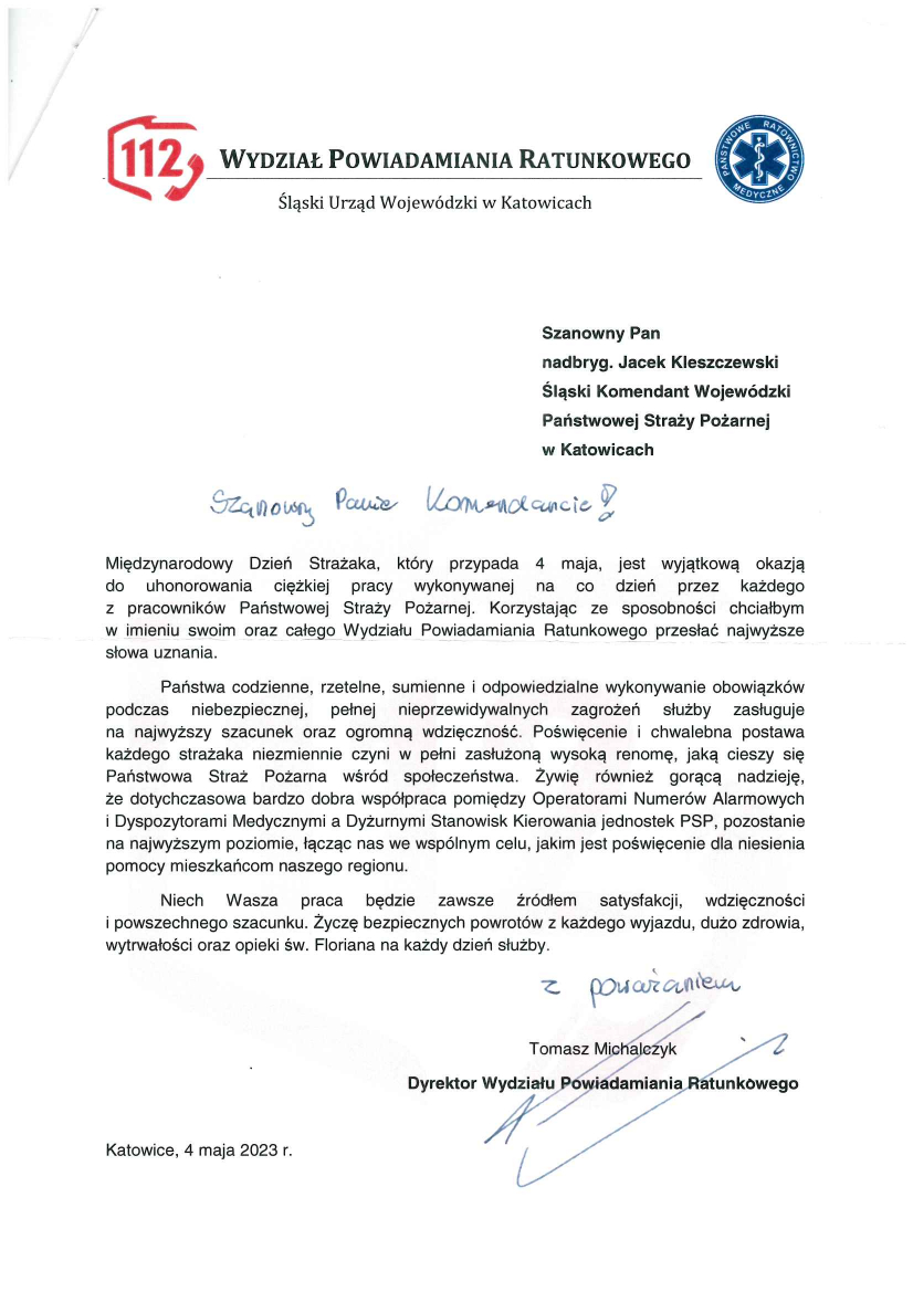 Wydział Powiadamiania Ratunkowego Śląski Urząd Wojewódzki w Katowicach Szanowny Pan Nadbryg. Jacek Kleszczewski Śląski Komendant Wojewódzki Państwowej Straży Pożarnej w Katowicach Szanowny Panie Komendancie Międzynarodowy Dzień Strażaka, który przypada 4 maja, jest wyjątkową okazją do uhonorowania ciężkiej pracy wykonywanej na co dzień przez każdego z pracowników Państwowej Straży Pożarnej. Korzystając ze sposobności chciałbym w imieniu swoim oraz całego Wydziału Powiadamiania Ratunkowego przesłać najwyższe słowa uznania. Państwa codzienne, rzetelne, sumienne i odpowiedzialne wykonywanie obowiązków podczas niebezpiecznej, pełnej nieprzewidywanych zagrożeń służby zasługuje na najwyższy szacunek oraz ogromną wdzięczność. Poświęcenie i chwalebna postawa każdego strażaka niezmiennie czyni w pełni zasłużoną wysoką renomę, jaką cieszy się Państwowa Straż Pożarna w społeczeństwie. Żywię również gorącą nadzieję, że dotychczasowa bardzo dobra współpraca pomiędzy Operatorami Numerów Alarmowych i Dyspozytorami Medycznymi a Dyżurnymi Stanowisk Kierowania jednostek PSP, pozostanie na najwyższym poziomie, łącząc nas we wspólnym celu, jakim jest poświęcenie dla niesienia pomocy mieszkańcom naszego regionu. Niech Wasza praca będzie zawsze źródłem satysfakcji, wdzięczności i powszechnego szacunku. Życzę bezpiecznych powrotów z każdego wyjazdu, dużo zdrowia, wytrwałości oraz opieki św. Floriana na każdy dzień służby. Z poważaniem Tomasz Michalczyk