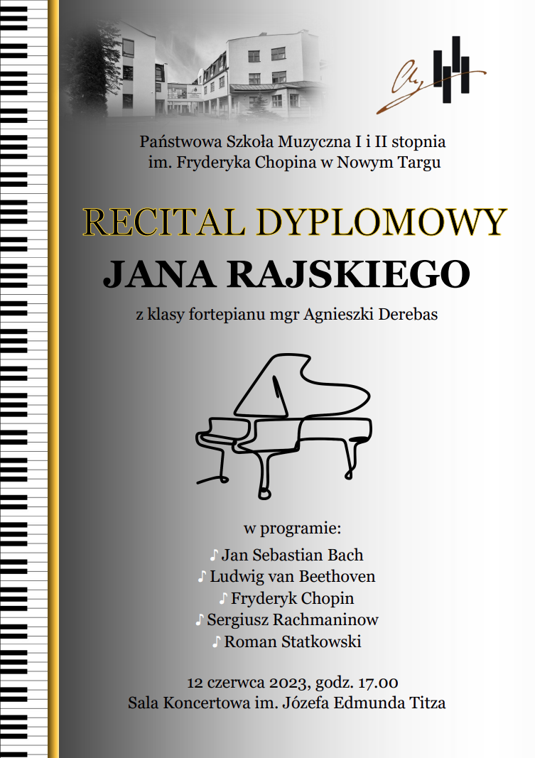 Plakat na szarym tle. Lewa krawędź plakatu to klawiatura biało czarna. W górnej części zdjęcie szkoły muzycznej obok logo szkoły a poniżej pełna nazwa szkoły. Następnie pełna nazwa wydarzenia , dane grającego recital oraz dane nauczyciela. Poniżej rycina fortepianu. Następnie program recitalu dyplomowego. Na samym dole data i godzina oraz miejsce wydarzenia.