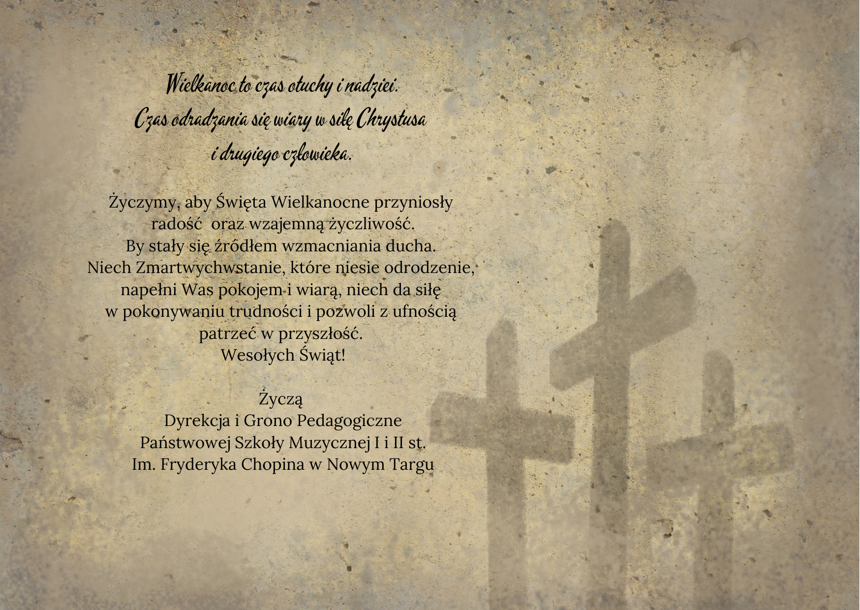 Kamienne tło, w prawym dolnym rogu cienie trzech krzyży. Po lewej stronie życzenia: Wielkanoc to czas otuchy i nadziei. Czas odradzania się wiary w siłę Chrystusa i drugiego człowieka. Życzymy, aby Święta Wielkanocne przyniosły radość oraz wzajemną życzliwość. By stały się źródłem wzmacniania ducha. Niech Zmartwychwstanie, które niesie odrodzenie, napełni Was pokojem i wiarą, niech da siłę w pokonywaniu trudności i pozwoli z ufnością patrzeć w przyszłość. Wesołych Świąt! Życzą Dyrekcja i Grono Pedagogiczne Państwowej Szkoły Muzycznej I i II st. Im. Fryderyka Chopina w Nowym Targu