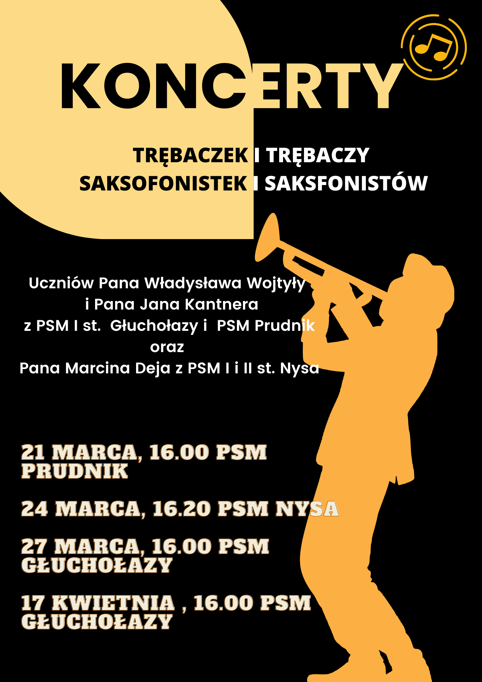 Czarne tło sylwetka trębacza garnitur trąbka uniesiona do góry czapka całość w kolorze piaskowym. W prawym górnym rogu podwójny okrąg i dwie nuty. Od góry napis koncerty trębaczek i trębacze saksofonistek i saksofonistów kropka poniżej uczniów pana Władysława Wojtyły i pana Jana Kantnera z PSM pierwszego stopnia Głuchołazy i PSM Prudnik oraz pana Marcina Deja z PSM 1 i 2 stopnia Nysa poniżej 21 marca 16:00 PSM Prudnik 24 marca 16:20 PSM Nysa 27 marca 16:00 PSM Głuchołazy 17 kwietnia 16 PSM Głuchołazy.