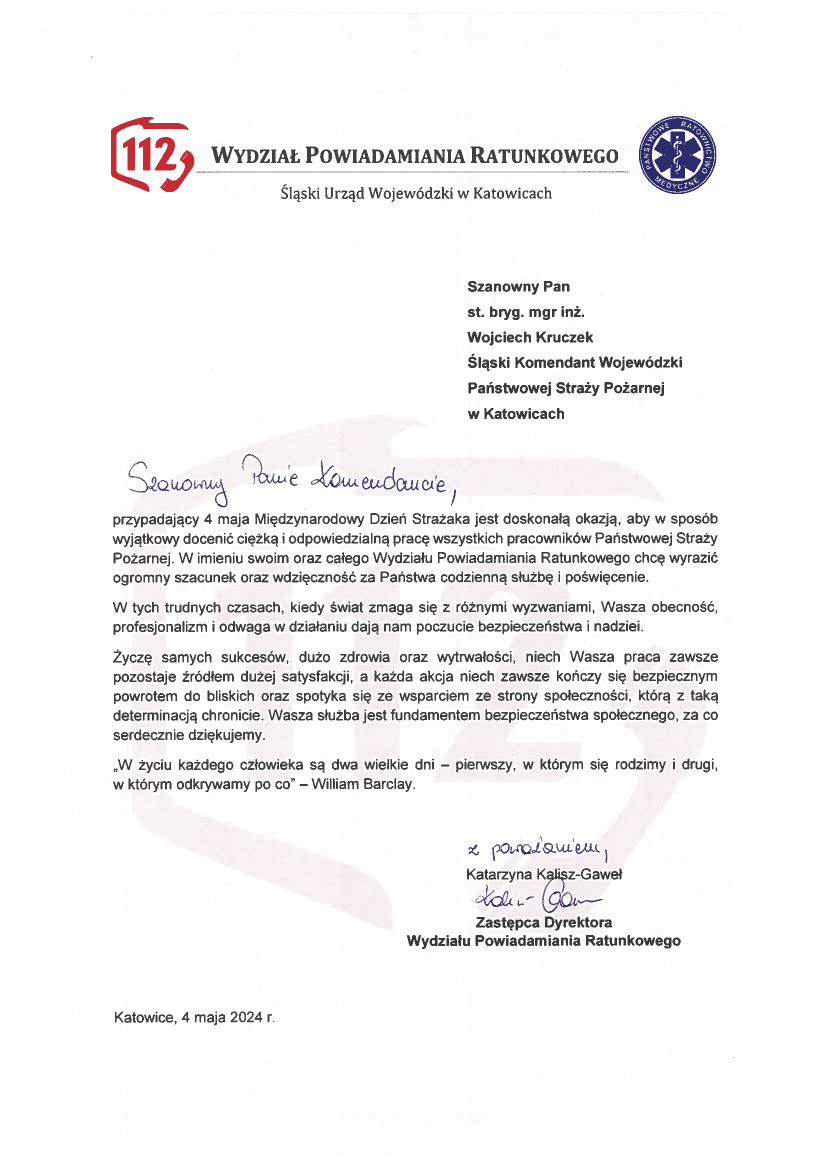 WYDZIAŁ POWIADAMIANIA RATUNKOWEGO Śląski Urząd Wojewódzki w Katowicach Szanowny Pan st. bryg. mgr inż. Wojciech Kruczek Śląski Komendant Wojewódzki Państwowej Straży Pożarnej w Katowicach przypadający 4 maja Międzynarodowy Dzień Strażaka jest doskonałą okazją, aby w sposób wyjątkowy docenić ciężką i odpowiedzialną pracę wszystkich pracowników Państwowej Straży Pożarnej. W imieniu swoim oraz całego Wydziału Powiadamiania Ratunkowego chcę wyrazić ogromny szacunek oraz wdzięczność za Państwa codzienną służbę i poświęcenie. W tych trudnych czasach, kiedy świat zmaga się z różnymi wyzwaniami, Wasza obecność, profesjonalizm i odwaga w działaniu dają nam poczucie bezpieczeństwa i nadziei. Życzę samych sukcesów, dużo zdrowia oraz wytrwałości, niech Wasza praca zawsze pozostaje źródłem dużej satysfakcji, a każda akcja niech zawsze kończy się bezpiecznym powrotem do bliskich oraz spotyka się ze wsparciem ze strony społeczności, którą z taką determinacją chronicie. Wasza służba jest fundamentem bezpieczeństwa społecznego, za co serdecznie dziękujemy. „W życiu każdego człowieka są dwa wielkie dni - pierwszy, w którym się rodzimy i drugi, w którym odkrywamy po co” - William Barclay. Podpis Katarzyna Kąlisz-Gaweł Zastępca Dyrektora Wydziału Powiadamiania Ratunkowego Katowice, 4 maja 2024 r.
