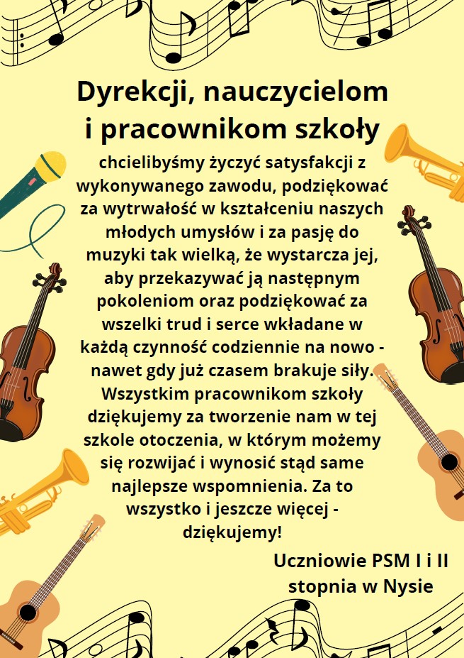 Plakat tło kremowe u góry i na dole pofalowany pięciolinie z różnymi wartościami nut po bokach rysunki instrumentów Trąbki skrzypiec gitary oraz mikrofonu pośrodku czarnym tekstem napis dyrekcji nauczycielom i pracownikom szkoły chcielibyśmy życzyć satysfakcji z wykonywanego zawodu podziękować za wytrwałość w kształceniu naszych młodych umysłów i za pasje do jej muzyki tak wielką że wystarcza jej aby przekazać ją następnym pokoleniom oraz dziękować za wszelki trud i serce wkładane w każdą czynność codziennie na nowo nawet gdy już czasem brakuje siły. Wszystkim pracownikom szkoły dziękujemy za tworzenie nam w tej szkole otoczenia w którym możemy się rozwijać i wynosić stąd same najlepsze wspomnienia za to wszystko jeszcze więcej Dziękujemy! Uczniowie PSM pierwszego i drugiego stopnia w Nysie