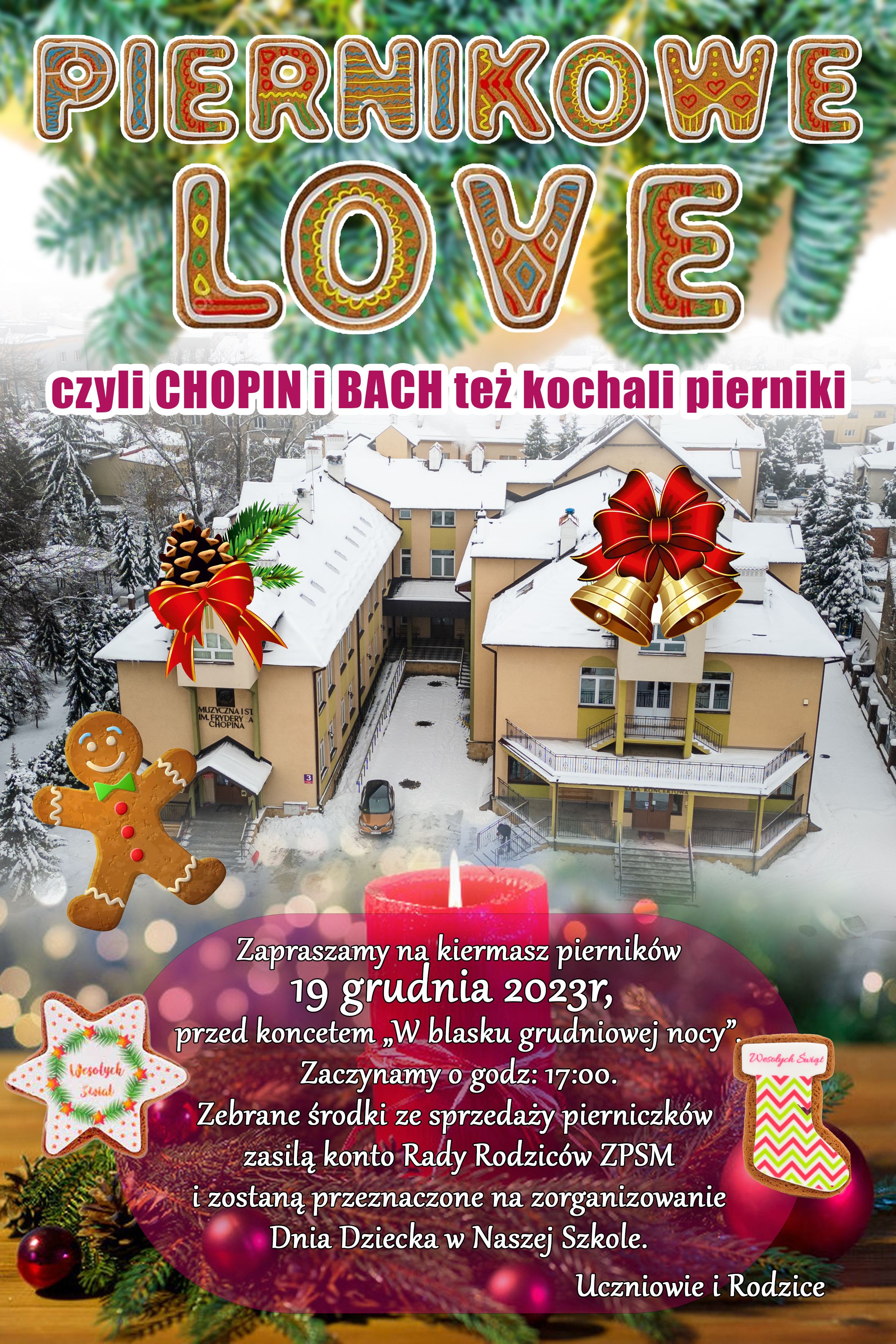 Na tle zdjęcia budynku ZPSM im. F. Chopina w Jarosławiu wykonanego z drona napis ma samej górze plakatu - PIERNIKOWE LOVE czyli Chopin i Bach też kochali pierniki. Zapraszamy na kiermasz pierników 19 grudnia 2023 r. przed koncertem "W blasku grudniowej nocu". Zaczynamy o godz. 17:00. Zebrane środki zasilą konto Rady Rodziców ZPSM i zostaną przeznaczone na zorganizowanie Dnia Dziecka w Naszej Szkole. Uczniowie i Rada Rodziców