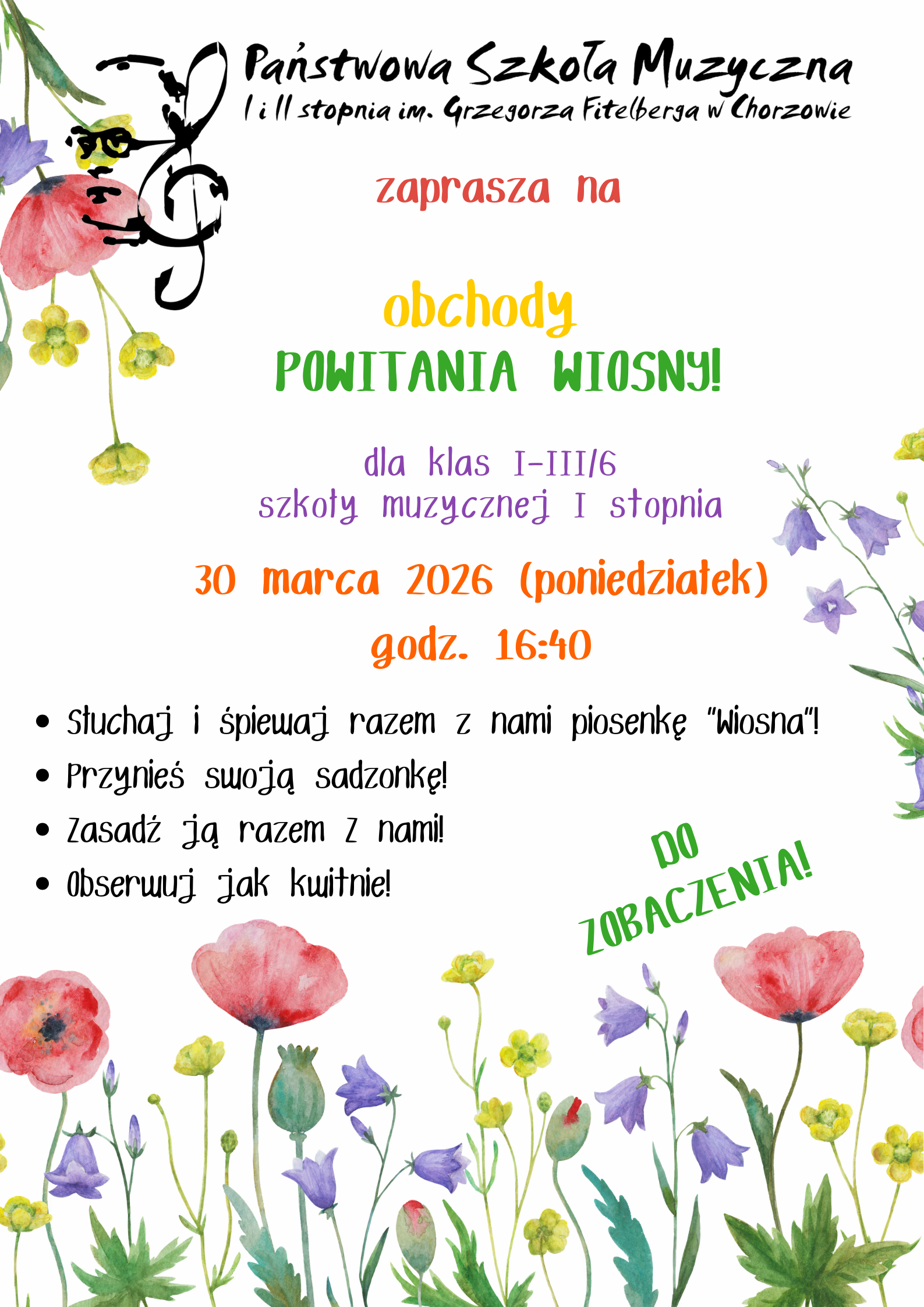 Plakat zapraszający na obchody Powitania Wiosny w Państwowej Szkole Muzycznej w Chorzowie. Jasna stylistyka z kolorowymi, akwarelowymi ilustracjami kwiatów (maki, dzwonki) u dołu i w lewym górnym rogu. Tekst jest pisany radosną, kolorową czcionką. Treść plakatu: Wydarzenie: Obchody POWITANIA WIOSNY! Adresaci: Klasy I-III/6 szkoły muzycznej I stopnia. Termin: 30 marca 2026 (poniedziałek), godz. 16:40. W programie: Słuchaj i śpiewaj razem z nami piosenkę „Wiosna”! Przynieś swoją sadzonkę! Zasadź ją razem z nami! Obserwuj jak kwitnie! Hasło końcowe: DO ZOBACZENIA!