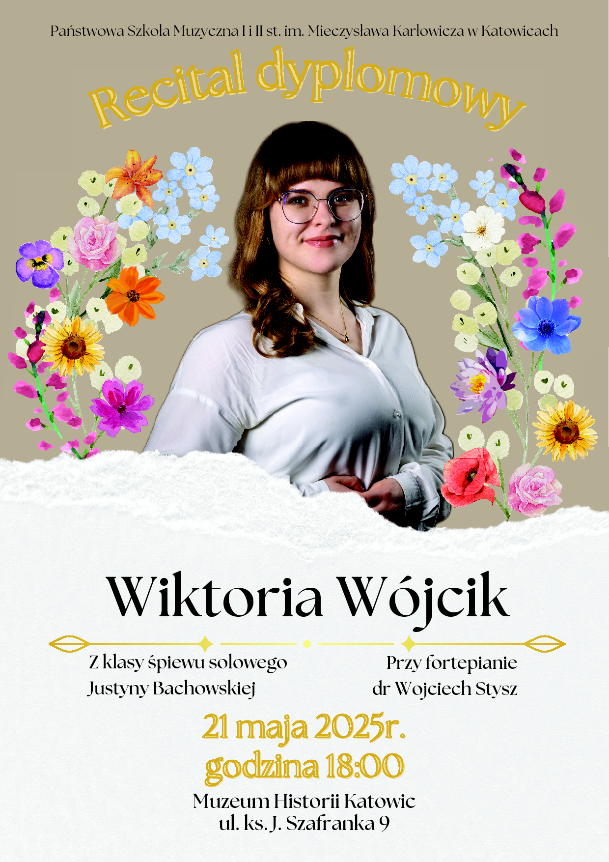 Plakat promujący recital dyplomowy Wiktorii Wójcik z Państwowej Szkoły Muzycznej I i II st. im. Mieczysława Karłowicza w Katowicach. W centrum znajduje się zdjęcie młodej kobiety w okularach i białej koszuli, otoczone kolorowymi, ilustracyjnymi kwiatami. U góry napis: „Recital dyplomowy”. Niżej znajduje się tekst: Wiktoria Wójcik Z klasy śpiewu solowego Justyny Bachowskiej Przy fortepianie dr Wojciech Stysz 21 maja 2025 r., godzina 18:00 Muzeum Historii Katowic, ul. ks. J. Szafranka 9 Tło plakatu jest w odcieniach beżu i bieli z dekoracyjnymi elementami kwiatowymi po bokach.