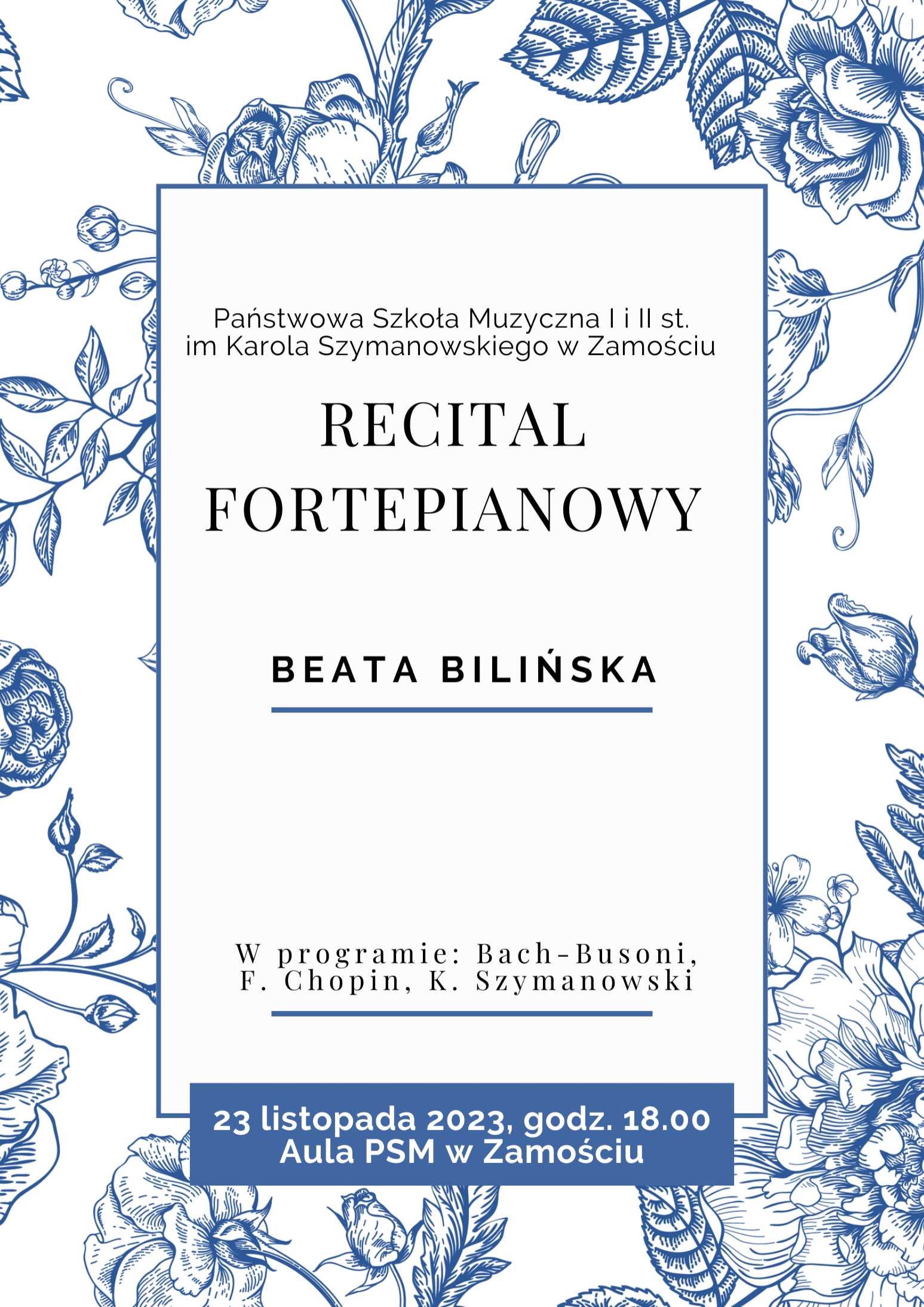 Tłem plakatu jest tapeta w kolorze białym z motywem kwiatowym w postaci róż w kolorze niebieskim. Na tapecie wyodrębniono obszar w postaci białego prostokąta o niebieskiej ramce. W tym obszarze zamieszczono informacje o wydarzeniu, literami w kolorze czarnym. Treść informacji: "Państwowa Szkoła Muzyczna I i II stopnia im. Karola Szymanowskiego w Zamościu", poniżej: "Recital fortepianowy", poniżej: "Beata Bilińska"-ta treść została podkreślona niebieską linią. Poniżej: "w programie: Bach-Busoni, F. Chopin, K. Szymanowski"-ta treść również podkreślona niebieską linią. Poniżej niebieski podłużny prostokąt z napisem w kolorze białym: "23 listopada 2023, godz. 18.00, AULA PSM w Zamościu".