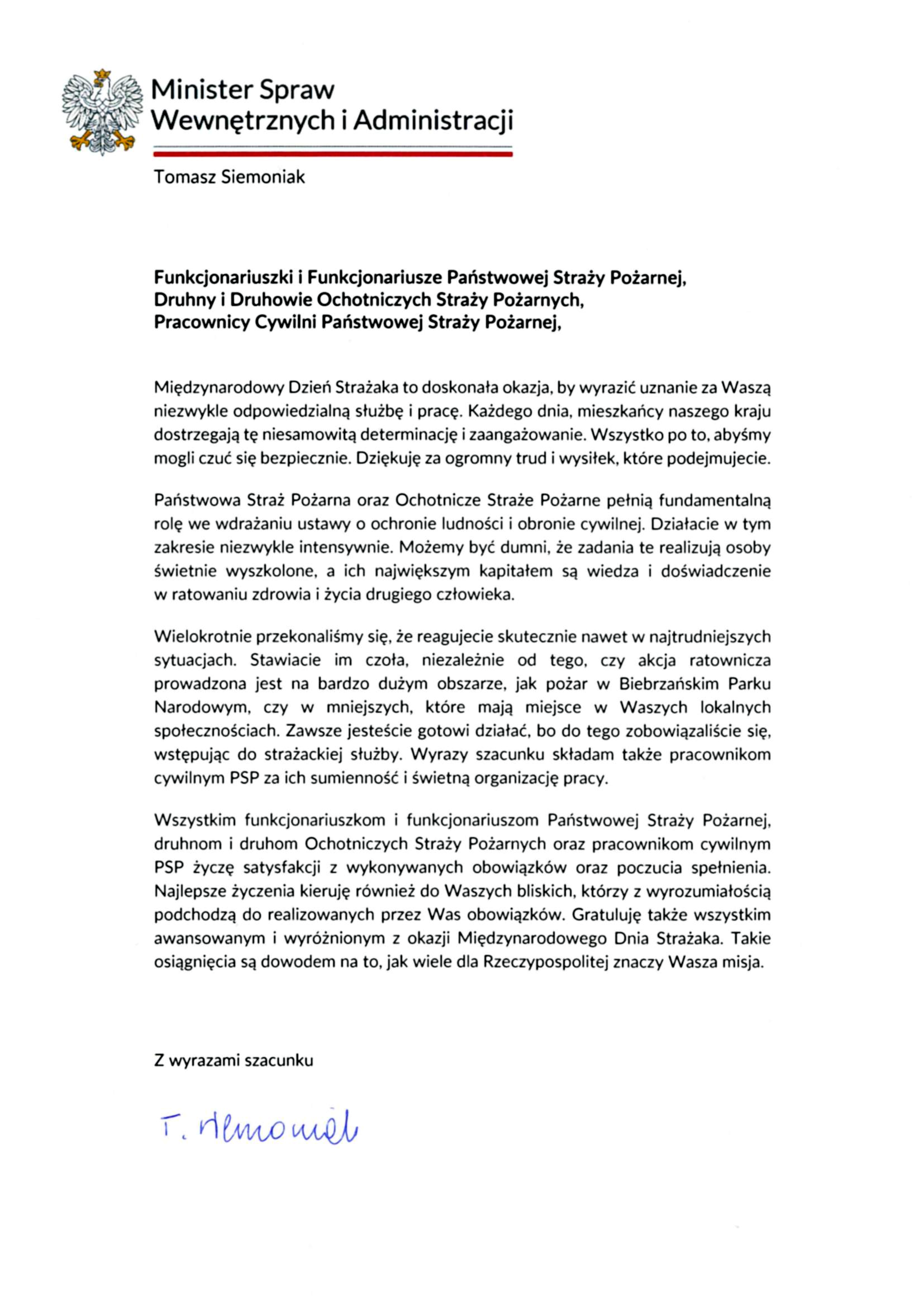 Funkcjonariuszki i Funkcjonariusze Państwowej Straży Pożarnej, Druhny i Druhowie Ochotniczych Straży Pożarnych, Pracownicy Cywilni Państwowej Straży Pożarnej, Międzynarodowy Dzień Strażaka to doskonała okazja, by wyrazić uznanie za Waszą niezwykle odpowiedzialną służbę i pracę. Każdego dnia, mieszkańcy naszego kraju dostrzegają tę niesamowitą determinację i zaangażowanie. Wszystko po to, abyśmy mogli czuć się bezpiecznie. Dziękuję za ogromny trud i wysiłek, które podejmujecie. Państwowa Straż Pożarna oraz Ochotnicze Straże Pożarne pełnią fundamentalną rolę we wdrażaniu ustawy o ochronie ludności i obronie cywilnej. Działacie w tym zakresie niezwykle intensywnie. Możemy być dumni, że zadania te realizują osoby świetnie wyszkolone, a ich największym kapitałem są wiedza i doświadczenie w ratowaniu zdrowia i życia drugiego człowieka. Wielokrotnie przekonaliśmy się, że reagujecie skutecznie nawet w najtrudniejszych sytuacjach. Stawiacie im czoła, niezależnie od tego, czy akcja ratownicza prowadzona jest na bardzo dużym obszarze, jak pożar w Biebrzańskim Parku Narodowym, czy w mniejszych, które mają miejsce w Waszych lokalnych społecznościach. Zawsze jesteście gotowi działać, bo do tego zobowiązaliście się, wstępując do strażackiej służby. Wyrazy szacunku składam także pracownikom cywilnym PSP za ich sumienność i świetną organizację pracy. Wszystkim funkcjonariuszkom i funkcjonariuszom Państwowej Straży Pożarnej, druhnom i druhom Ochotniczych Straży Pożarnych oraz pracownikom cywilnym PSP życzę satysfakcji z wykonywanych obowiązków oraz poczucia spełnienia. Najlepsze życzenia kieruję również do Waszych bliskich, którzy z wyrozumiałością podchodzą do realizowanych przez Was obowiązków. Gratuluję także wszystkim awansowanym i wyróżnionym z okazji Międzynarodowego Dnia Strażaka. Takie osiągnięcia są dowodem na to, jak wiele dla Rzeczypospolitej znaczy Wasza misja.