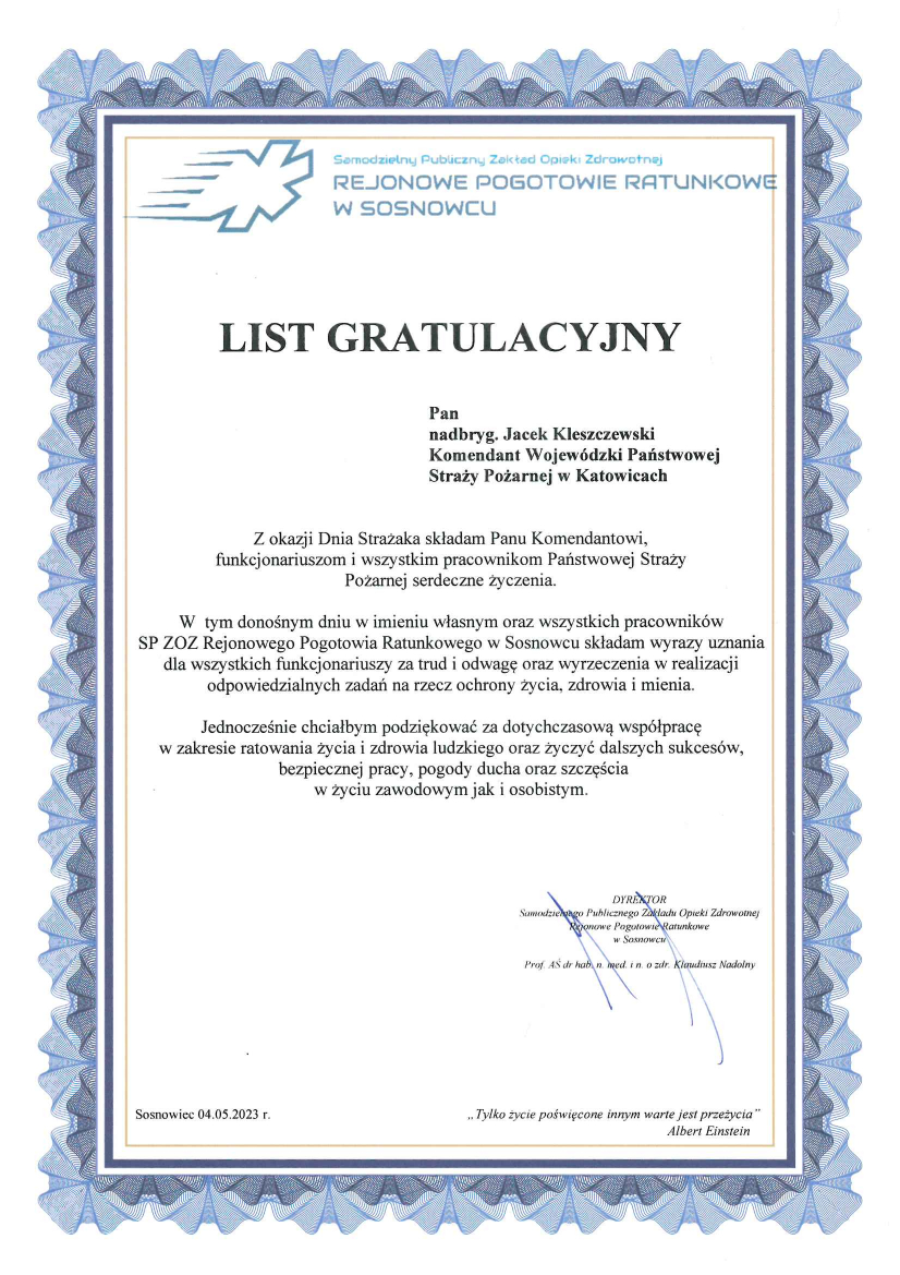 Logo Samodzielny Publiczny Zakład Opieki Zdrowotnej Rejonowe Pogotowie Ratunkowe w Sosnowcu List gratulacyjny Pan nadbryg. Jacek Kleszczewski Komendant Wojewódzki Państwowej Straży Pożarnej w Katowicach Z okazji Dnia Strażaka składam Panu Komendantowi, funkcjonariuszom i wszystkim pracownikom Państwowej Straży Pożarnej serdeczne życzenia. W tym donośnym dniu w imieniu własnym oraz wszystkich pracowników SP ZOZ Rejonowego Pogotowia Ratunkowego w Sosnowcu składam wyrazy uznania dla wszystkich funkcjonariuszy za trud i odwagę oraz wyrzeczenia w realizacji odpowiedzialnych zadań na rzecz ochrony życia, zdrowia i mienia. Jednocześnie chciałbym podziękować za dotychczasową współpracę w zakresie ratowania życia i zdrowia ludzkiego oraz życzyć dalszych sukcesów, bezpiecznej pracy, pogody ducha oraz szczęścia w życiu zawodowym jak i osobistym. Dyrektor Samodzielnego Publicznego Zakładu Opieki Zdrowotnej Rejonowe Pogotowie Ratunkowe w Sosnowcu Prof. AŚ dr hab. n. med. In. o zdr. Klaudiusz Nadolny