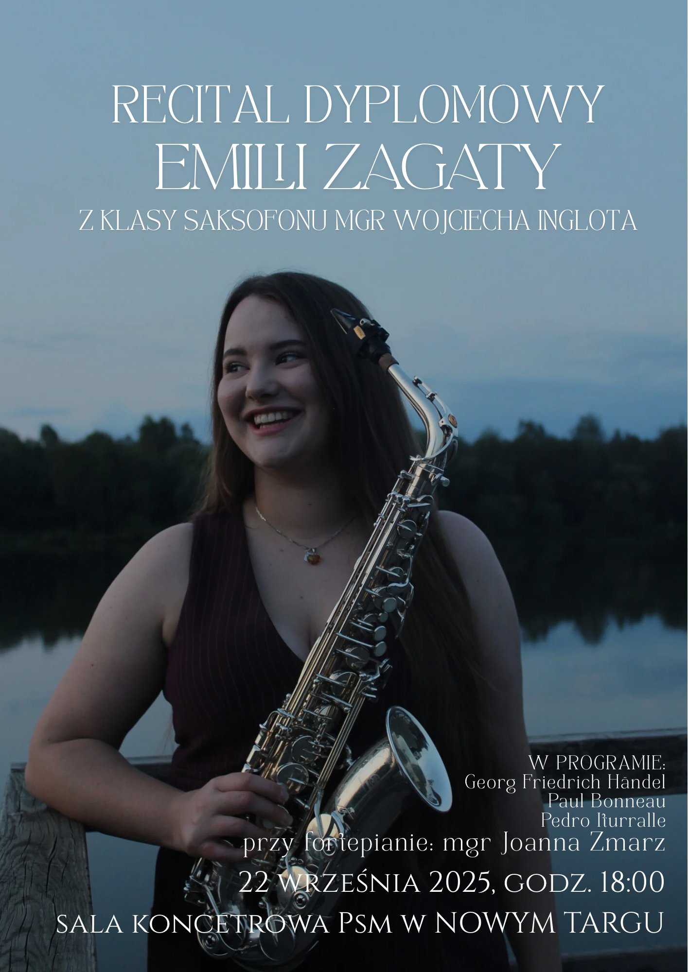 Plakat zapowiada recital dyplomowy i przedstawia młodą kobietę stojącą na tle spokojnego jeziora, otoczonego drzewami, o zmierzchu. Na pierwszym planie trzyma saksofon i uśmiecha się, patrząc w bok. Zdjęcie ma stonowaną kolorystykę, dominują odcienie granatu, szarości i zieleni.Na plakacie umieszczono biały tekst o eleganckiej, klasycznej czcionce: RECITAL DYPLOMOWY EMILII ZAGATY z klasy saksofonu mgr Wojciecha Inglota W programie: Georg Friedrich Händel Paul Bonneau Pedro Iturralde Przy fortepianie: mgr Joanna Zmarz Data: 22 września 2025 r. Godzina: 18:00 Miejsce: Sala Koncertowa PSM w Nowym Targu