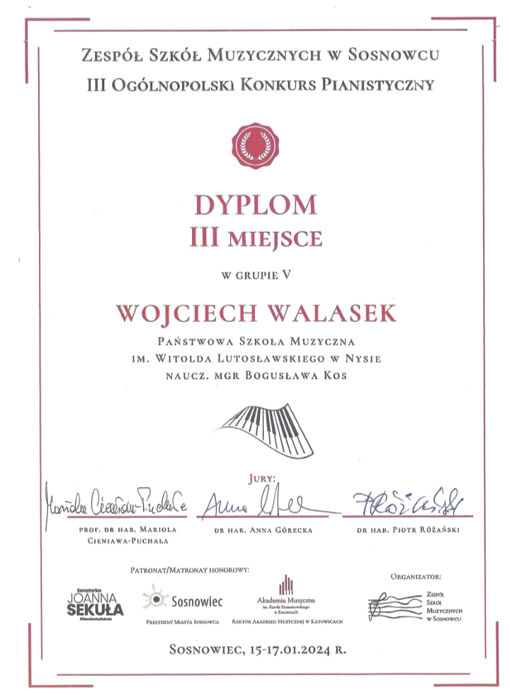 Dyplom na białym tle w dyskretnym bordowym obramowaniu Zespół Szkół Muzycznych w Sosnowcu Trzeci Ogólnopolski Konkurs Pianistyczny symbol pieczęci lakowej w kolorze bordowym napis dyplom trzecie miejsce w grupie 5 Wojciech Walasek państwowa szkoła muzyczna im Witolda Lutosławskiego w Nysie nauczyciel magister Bogusława Kos symbol pofalowanej klawiatury poniżej podpisy członków jury profesor doktor habilitowany Mariola Cieniawa Puchała doktor habilitowana Anna Górecka dr habilitowany Piotr Różański patroni według ustalonego logo Joanna Sekuła Sosnowiec, Akademia Muzyczna im. Karola Szymanowskiego w Katowicach oraz Zespół Szkół Muzycznych w Sosnowcu Sosnowiec 15 17 stycznia 2024