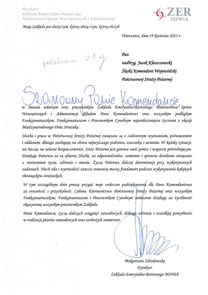 Dyrektor Zakładu Emerytalno – Rentowego Ministerstwo Spraw Wewnętrznych i Administracji Warszawa, dnia 19 kwietnia 2023 r. Pan Nadbryg. Jacek Kleszczewski Śląski Komendant Wojewódzki Państwowej Straży Pożarnej Szanowny Panie Komendancie, W imieniu własnym oraz pracowników Zakładu Emerytalno – Rentowego Ministerstwa Spraw Wewnętrznych i Administracji składam Panu Komendantowi oraz wszystkim podległym Funkcjonariuszom, Funkcjonariuszkom i Pracownikom Cywilnym najserdeczniejsze życzenia z okazji Międzynarodowego Dnia Strażaka. Służba i praca w Państwowej Straży Pożarnej związane są z codziennym wyzwaniem, poświęceniem i oddaniem, dlatego zasługują na słowa najwyższego podziwu, szacunku i uznania. W każdej sytuacji, nie bacząc na własne bezpieczeństwo, Straż Pożarna jest gotowa nieść pomoc i wsparcie potrzebującym. Dziękuję Państwu za ofiarną Służbę, za odpowiedziane, sumienne i sprawne działania związane z ratowaniem życia, zdrowia i mienia. Życzę Państwu dalszej determinacji przy wykonywaniu kolejnych obowiązków strażackich. W tym szczególnym dniu proszę przyjąć moje serdeczne podziękowania dla Pana Komendanta za otwartość i przychylność. Całemu Kierownictwu Państwowej Straży Pożarnej oraz wszystkim Funkcjonariuszkom, Funkcjonariuszom i Pracownikom Cywilnym serdecznie dziękuję za życzliwość okazywaną wszystkim pracownikom Zakładu. Panie Komendancie, życzę dalszych osiągnięć zawodowych, dobrego zdrowia i wszelkiej pomyślności w realizacji planów zawodowych oraz osobistych marzeń, Małgorzata Zdrodowska Dyrektor Zakładu Emerytalno – Rentowego MSWiA