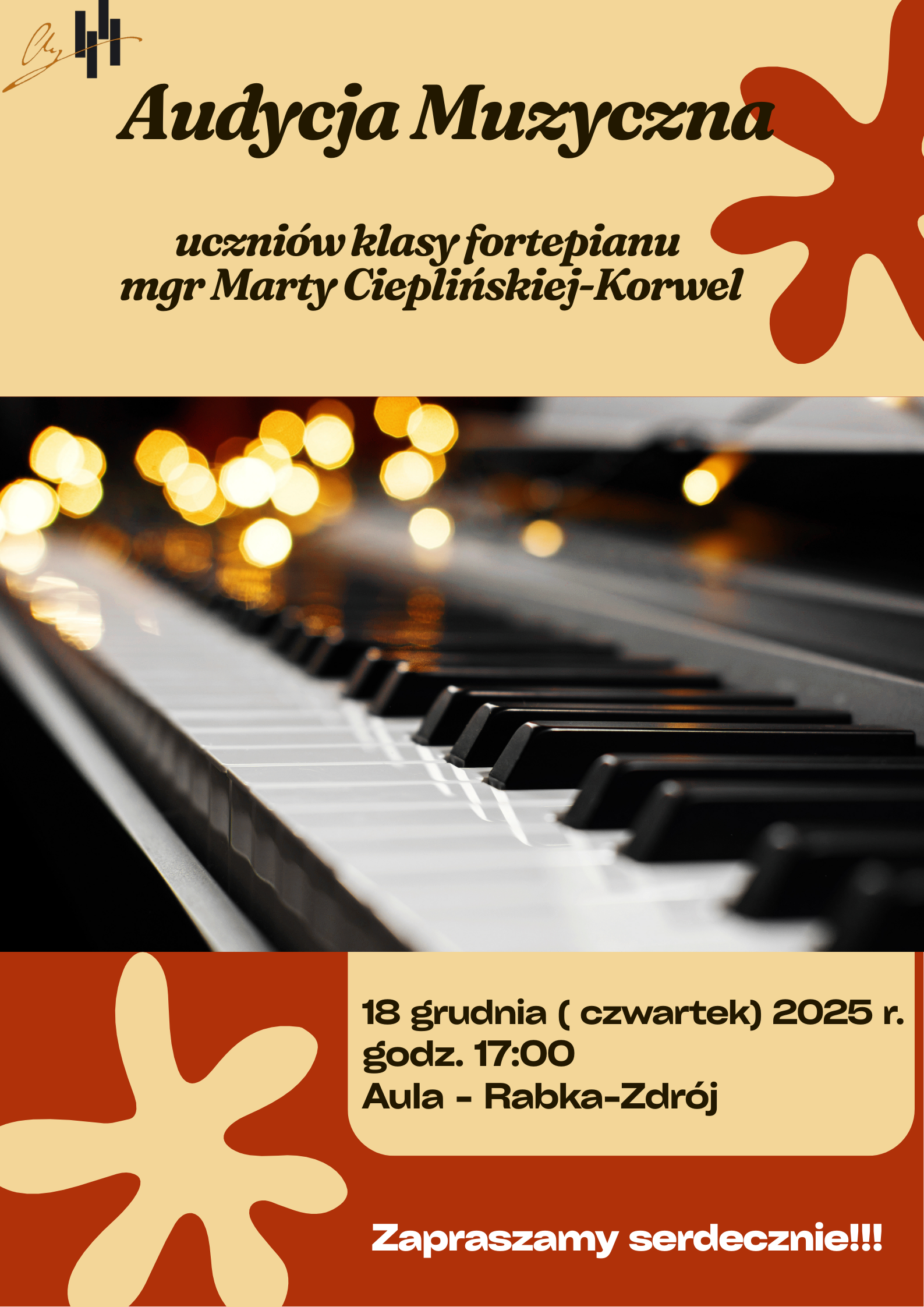 Plakat informuje o Audycji Muzycznej uczniów klasy fortepianu prowadzonej przez mgr Martę Cieplińskiej-Korwel. Tło: Beżowe i czarne, z dużymi, stylizowanymi plamami/kształtami w kolorze rdzawym i jasnobeżowym. Centralny Element: Duże, wyraźne zdjęcie czarno-białej klawiatury fortepianu, z rzędem rozmytych, ciepłych światełek w tle, co nadaje mu uroczysty charakter. Wydarzenie: Audycja Muzyczna uczniów klasy fortepianu Nauczyciel: mgr Marta Cieplińska-Korwel Data: 18 grudnia (czwartek) 2025 r. Godzina: 17:00 Miejsce: Aula - Rabka-Zdrój