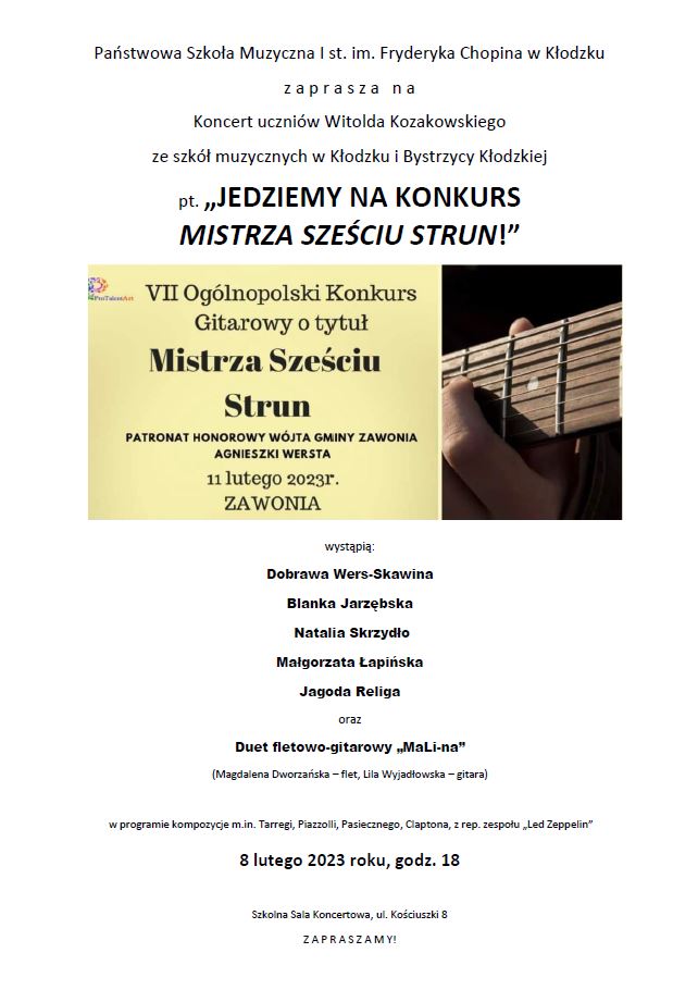 Plakat na białym tle z tekstem " Państwowa Szkoła Muzyczna I st. im. Fryderyka Chopina w Kłodzku zaprasza na Koncert uczniów Witolda Kozakowskiego ze szkół muzycznych w Kłodzku i Bystrzycy Kłodzkiej pt. Jedziemy na konkurs mistrza sześciu strun! wystąpią: Dobrawa Wers-Skawina. Blanka Jarzębska, Natalia Skrzydło, Małgorzata Łapińska, Jagoda Religa oraz Duet fletowo-gitarowy MaLi-na ( Magdalena Dworzańska-flet, Lila Wyjadłowska-gitara w programie kompozycje m.in. Tarregi, Piazzolli, Pasiecznego, Claptona z rep. zespołu Led Zeppelin, 8 lutego 2023 roku, godz. 18, Szkolna Sala Koncertowa, ul. Kościuszki 8, Zapraszamy!. Na środku plakatu znajduję się równiez grafika konkursu z tekstem " VII Ogólnopolski Konkurs Gitarowy o tytuł Mistrza Sześciu Strun Patronat honorowy wójta gminy zawonia Agnieszki Wersta 11 lutego 2023 r. ZAWONIA.