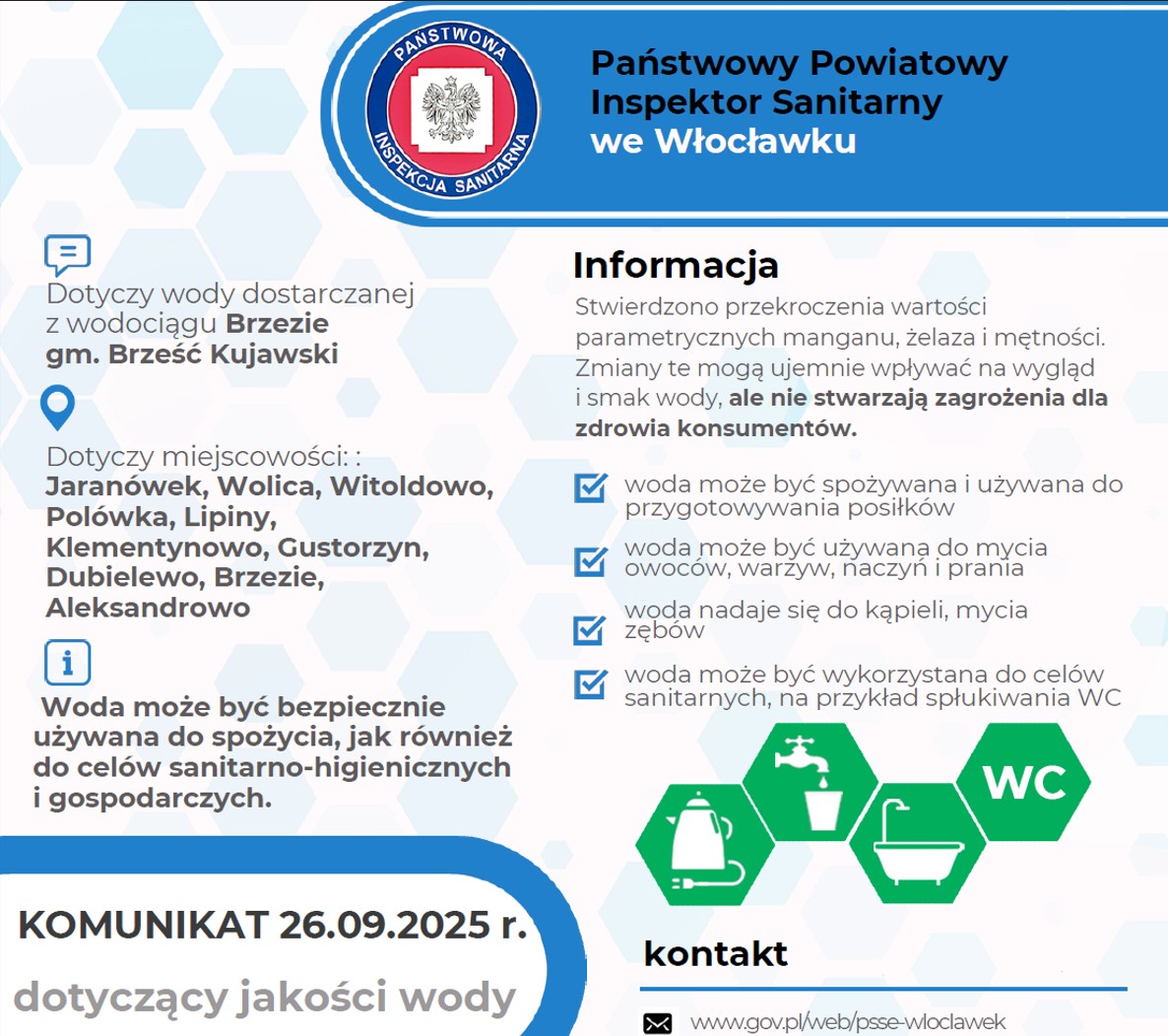 Na dokumencie widnieje komunikat Państwowego Powiatowego Inspektora Sanitarnego we Włocławku, datowany na 26 września 2025 roku. Dokument dotyczy jakości wody dostarczanej z wodociągu Brzezie w gminie Brześć Kujawski, obejmującej miejscowości: Jaranówek, Wolica, Witoldowo, Polówka, Lipiny, Klementynowo, Gustorzyn, Dubielewo, Brzezie i Aleksandrowo. W treści komunikatu znajduje się informacja, że stwierdzono przekroczenia wartości parametrycznych manganu, żelaza i mętności. Zmiany te mogą wpływać negatywnie na wygląd i smak wody, ale nie stanowią zagrożenia dla zdrowia konsumentów. Woda może być bezpiecznie używana do: • spożycia i przygotowywania posiłków, • mycia owoców, warzyw, naczyń i prania, • kąpieli oraz mycia zębów, • celów sanitarnych, np. spłukiwania toalet. Na dole dokumentu znajdują się dane kontaktowe do Zakładu Usług Komunalnych w Brześciu Kujawskim: Telefon: (54) 252-12-06 oraz (54) 231-63-10 Oraz adres strony internetowej PSSE we Włocławku: www.gov.pl/web/psse-wloclawek