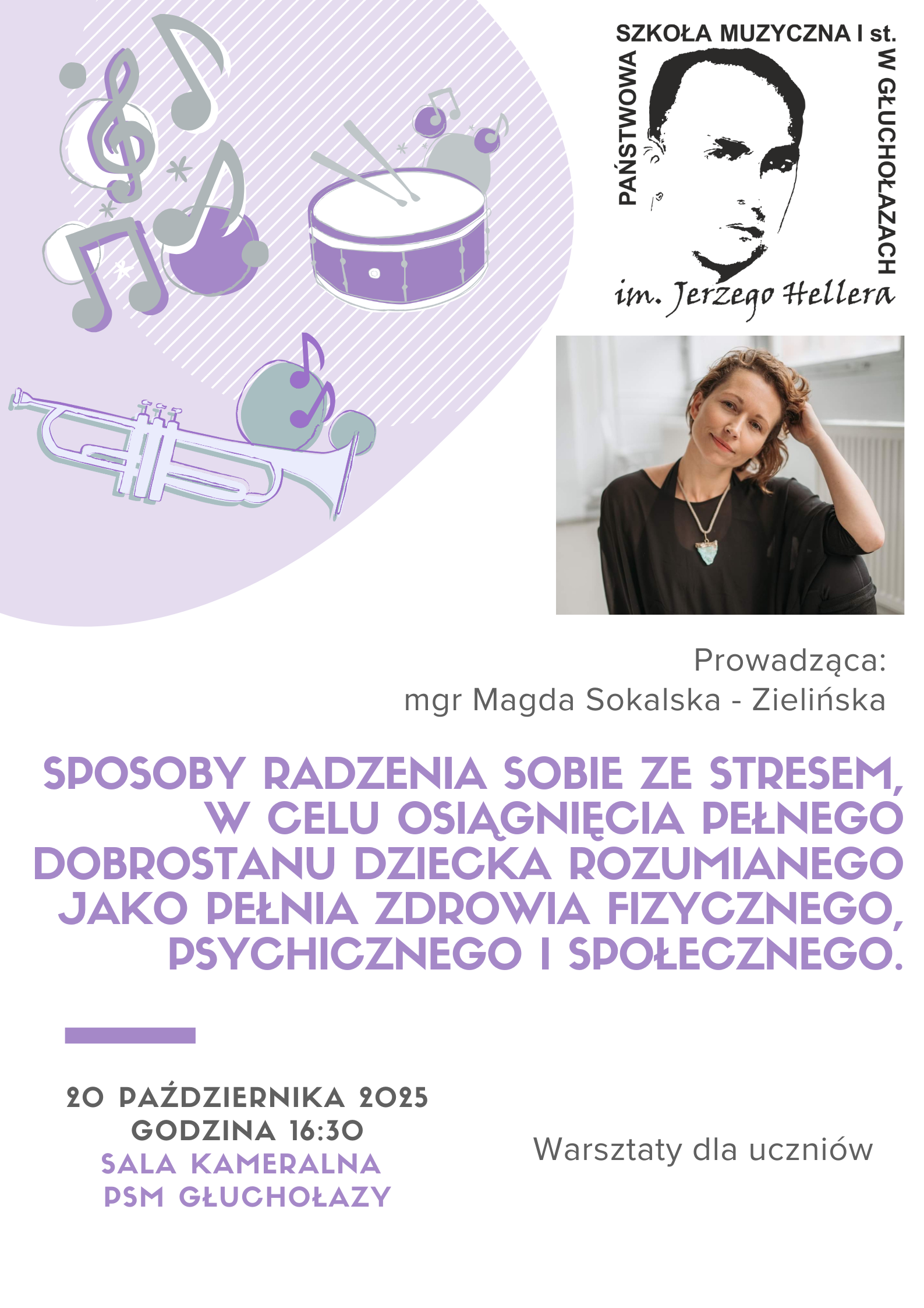 Plakat w układzie pionowym na białym tle. W górnej lewej części widnieje duży, zaokrąglony fioletowy kształt z ukośnym białym cieniowaniem. Na nim umieszczone są graficzne rysunki instrumentów i nut w odcieniach jasnofioletowym, ciemnofioletowym i szarym: fioletowy bęben z pałeczkami, srebrna trąbka z fioletowymi akcentami, fioletowa nuta ósemka z małą gwiazdką, szare i fioletowe symbole nutowe oraz klucz wiolinowy. W górnej prawej części znajduje się logo: czarno-biała grafika przedstawiająca twarz mężczyzny w konturowym stylu, z napisem wokół: „SZKOŁA MUZYCZNA I st. W GŁUCHOŁAZACH im. Jerzego Hellera”. Pod logo, po prawej stronie, umieszczono kolorowe zdjęcie kobiety – Magdy Sokalskiej-Zielińskiej. Kobieta siedzi bokiem, ma krótkie, falowane włosy, nosi ciemną bluzkę i jasny naszyjnik z turkusowym serduszkiem. Spogląda lekko w stronę aparatu z uśmiechem. Pod zdjęciem widnieje napis w kolorze ciemnoszarym: „Prowadząca: mgr Magda Sokalska-Zielińska”. Centralnie, dużymi literami w kolorze fioletowym, pogrubioną czcionką zapisano temat warsztatów: „SPOSOBY RADZENIA SOBIE ZE STRESEM, W CELU OSIĄGNIĘCIA PEŁNEGO DOBROSTANU DZIECKA ROZUMIANEGO JAKO PEŁNIA ZDROWIA FIZYCZNEGO, PSYCHICZNEGO I SPOŁECZNEGO.” Niżej, wyśrodkowane informacje o wydarzeniu w kolorach czarnym i fioletowym: „20 PAŹDZIERNIKA 2025” – czarny, pogrubiony, „GODZINA 16:30” – czarny, pogrubiony, „SALA KAMERALNA PSM GŁUCHOŁAZY” – fioletowy, pogrubiony. Po prawej stronie, tym samym czarnym krojem pisma: „Warsztaty dla uczniów”.