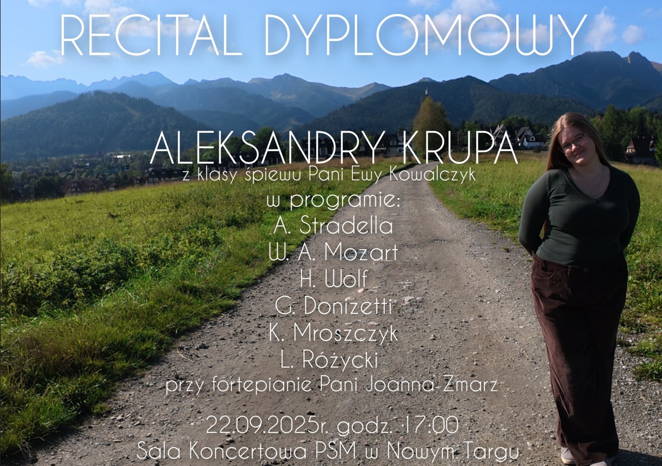 Plakat przedstawia informację o recitalu dyplomowym. Na tle pięknego górskiego krajobrazu widać zieloną łąkę, wiejską drogę i pasmo gór w oddali. Po prawej stronie stoi młoda kobieta w okularach, uśmiechnięta, ubrana w ciemnozielony, dopasowany sweter i brązowe, szerokie spodnie. Na plakacie znajduje się tekst w języku polskim w białej, eleganckiej czcionce: RECITAL DYPLOMOWY ALEKSANDRY KRUPA z klasy śpiewu Pani Ewy Kowalczyk W programie:A. Stradella W. A. Mozart H. Wolf G. Donizetti K. Mroszczyk L. Różycki Przy fortepianie: Pani Joanna Zmarz Data i miejsce wydarzenia: 22.09.2025 r., godz. 17:00 Sala Koncertowa PSM w Nowym Targu