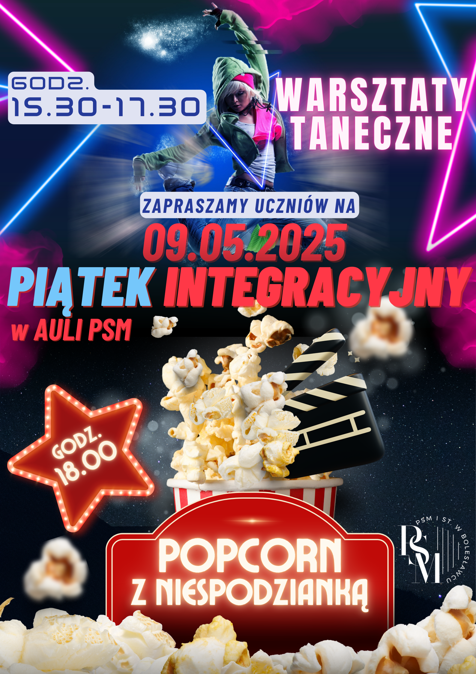 Grafika w czarnym tle, podzielona tematycznie poziomo w połowie. W górnej części przedstawia dziewczynę ubraną w jeansy i bluzę z kapturem w pozycji wyskoku, z zagiętymi kolanami oraz następujące napisy: "warsztaty taneczne - godzina 15.30 - 17.30". Obok niej - po prawej i lewej stronie znajdują się niebieskie i fioletowe neony. Na środku znajdują się napisy: "Zapraszamy uczniów na piątek integracyjny w auli PSM; 09.05.2025 r.". Natomiast w dolnej części znajduje się prażony popcorn z umieszczonym w nim klapsem filmowym, w przeznaczonym do niego kubku, a jeszcze niżej, pod nim czerwony szyld z napisem: "popcorn z niespodzianką". Dodatkowo na dole jest rozsypany popcorn, a obok kubka - czerwona gwiazda podświetlana żarówkami z napisem w niej: "godz. 18.00".